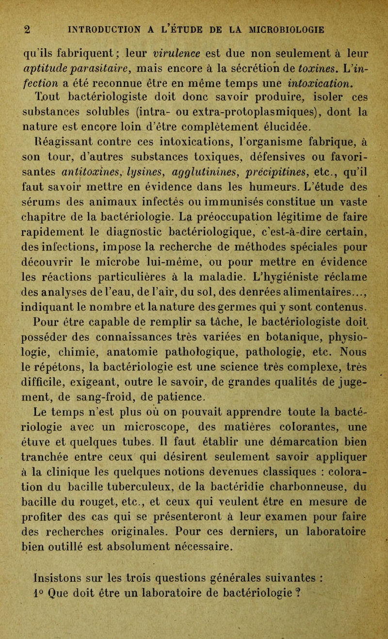 qu’ils fabriquent ; leur virulence est due non seulement à leur aptitude parasitaire, mais encore à la sécrétion de toxines. h’in- fection a été reconnue être en même temps une intoxication. Xout bactériologiste doit donc savoir produire, isoler ces substances solubles (intra- ou extra-protoplasmiques), dont la nature est encore loin d’être complètement élucidée. Réagissant contre ces intoxications, l’organisme fabrique, à son tour, d’autres substances toxiques, défensives ou favori- santes antitoxines, lysines, agglutinines, précipitines, etc., qu’il faut savoir mettre en évidence dans les humeurs. L’étude des sérums des animaux infectés ou immunisés constitue un vaste chapitre de la bactériologie. La préoccupation légitime de faire rapidement le diagnostic bactériologique, c’est-à-dire certain, des infections, impose la recherche de méthodes spéciales pour découvrir le microbe lui-même, ou pour mettre en évidence les réactions particulières à la maladie. L’hygiéniste réclame des analyses de l’eau, de l’air, du sol, des denrées alimentaires..., indiquant le nombre et la nature des germes qui y sont contenus. Pour être capable de remplir sa tâche, le bactériologiste doit posséder des connaissances très variées en botanique, physio- logie, chimie, anatomie pathologique, pathologie, etc. Nous le répétons, la bactériologie est une science très complexe, très difficile, exigeant, outre le savoir, de grandes qualités de juge- ment, de sang-froid, de patience. Le temps n’est plus où on pouvait apprendre toute la bacté- riologie avec un microscope, des matières colorantes, une étuve et quelques tubes. Il faut établir une démarcation bien tranchée entre ceux qui désirent seulement savoir appliquer à la clinique les quelques notions devenues classiques : colora- tion du bacille tuberculeux, de la bactéridie charbonneuse, du bacille du rouget, etc., et ceux qui veulent être en mesure de profiter des cas qui se présenteront à leur examen pour faire des recherches originales. Pour ces derniers, un laboratoire bien outillé est absolument nécessaire. Insistons sur les trois questions générales suivantes : 1° Que doit être un laboratoire de bactériologie ?