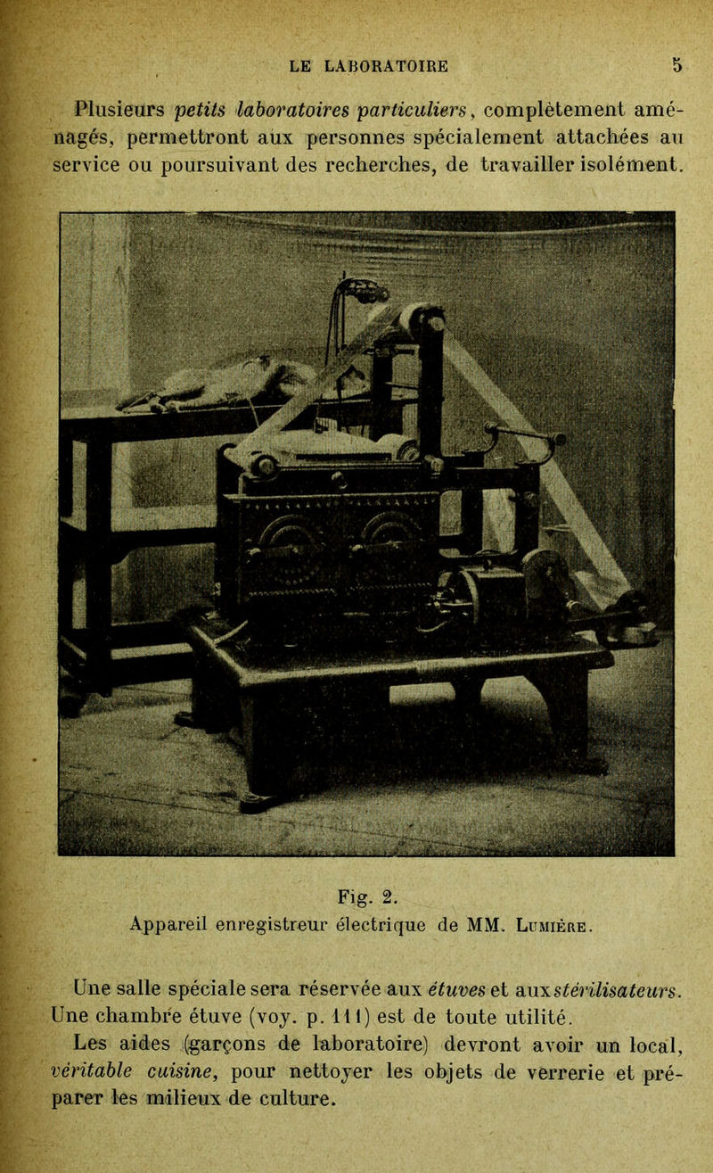 Fig. 2. Appareil enregistreur électrique de MM. Lumière Plusieurs petits laboratoires particuliers, complètement amé- nagés, permettront aux personnes spécialement attachées au service ou poursuivant des recherches, de travailler isolément. Une salle spéciale sera réservée aux étuves et aux stérilisateurs. Une chambre étuve (voy. p. 111) est de toute utilité. Les aides (garçons de laboratoire) devront avoir un local, véritable cuisine, pour nettoyer les objets de verrerie et pré- parer les milieux de culture.