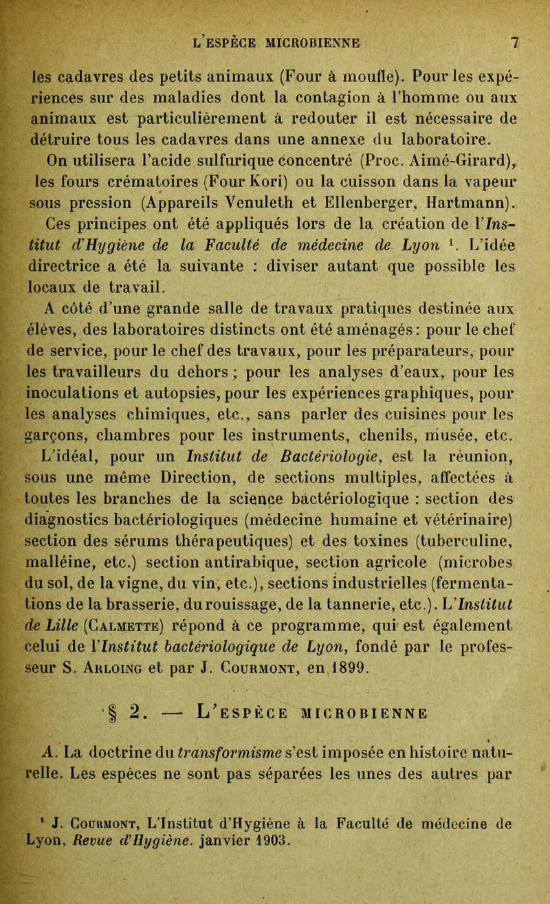 les cadavres des petits animaux (Four à moufle). Pour les expé- riences sur des maladies dont la contagion à l’homme ou aux animaux est particulièrement à redouter il est nécessaire de détruire tous les cadavres dans une annexe du laboratoire. On utilisera l’acide sulfurique concentré (Proc. Aimé-Girard), les fours crématoires (Four Kori) ou la cuisson dans la vapeur sous pression (Appareils Venuleth et Ellenberger, Hartmann). Ces principes ont été appliqués lors de la création de 1 Ins- titut d’Hygiène de la Faculté de médecine de Lyon 1. L’idée directrice a été la suivante : diviser autant que possible les locaux de travail. A côté d’une grande salle de travaux pratiques destinée aux élèves, des laboratoires distincts ont été aménagés : pour le chef de service, pour le chef des travaux, pour les préparateurs, pour les travailleurs du dehors ; pour les analyses d’eaux, pour les inoculations et autopsies, pour les expériences graphiques, pour les analyses chimiques, etc., sans parler des cuisines pour les garçons, chambres pour les instruments, chenils, musée, etc. L’idéal, pour un Institut de Bactériologie, est la réunion, sous une même Direction, de sections multiples, affectées à toutes les branches de la science bactériologique : section des diagnostics bactériologiques (médecine humaine et vétérinaire) section des sérums thérapeutiques) et des toxines (tuberculine, malléine, etc.) section antirabique, section agricole (microbes du sol, de la vigne, du vin, etc.), sections industrielles (fermenta- tions de la brasserie, du rouissage, de la tannerie, etc.). L’Institut de Lille (Calmette) répond à ce programme, qui est également celui de YInstitut bactériologique de Lyon, fondé par le profes- seur S. Arloing et par J. Courmont, en 1899. | 2. — L’espèce microbienne A. La doctrine du transformisme s’est imposée en histoire natu- relle. Les espèces ne sont pas séparées les unes des autres par 1 J. Courmont, L’Institut d’Hygiène à la Faculté de médecine de Lyon, Revue d’Hygiène. janvier 1903.