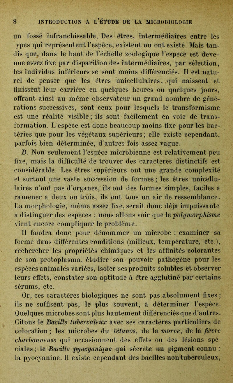 un fossé infranchissable. Des êtres, intermédiaires entre les ypes qui représentent l’espèce, existent ou ont existé. Mais tan- dis que, dans le haut de l'échelle zoologique l’espèce est deve- nue assez fixe par disparition des intermédiaires, par sélection, les individus inférieurs se sont moins différenciés. Il est natu- rel de penser que les êtres unicellulaires, qui naissent et finissent leur carrière en quelques heures ou quelques jours, offrant ainsi au même observateur un grand nombre de géné- rations successives, sont ceux pour lesquels le transformisme est une réalité visible ; ils sont facilement en voie de trans- formation. L’espèce est donc beaucoup moins fixe pour les bac- téries que pour les végétaux supérieurs ; elle existe cependant, parfois bien déterminée, d’autres fois assez vague. B. Non seulement l’espèce microbienne est relativement peu fixe, mais la difficulté de trouver des caractères distinctifs est considérable. Les êtres supérieurs ont une grande complexité et surtout une vaste succession de formes ; les êtres unicellu- laires n’ont pas d’organes, ils ont des formes simples, faciles à ramener à deux ou trois, ils ont tous un air de ressemblance. La morphologie, même assez fixe, serait donc déjà impuissante à distinguer des espèces : nous allons voir que le polymorphisme vient encore compliquer le problème. Il faudra donc pour dénommer un microbe : examiner sa forme dans différentes conditions (milieux, température, etc.), rechercher les propriétés chimiques et les affinités colorantes de son protoplasma, étudier son pouvoir pathogène pour les espèces animales variées, isoler ses produits solubles et observer leurs effets, constater son aptitude à être agglutiné par certains sérums, etc. Or, ces caractères biologiques ne Sont pas absolument fixes ; ils ne suffisent pas, le plus souvent, à déterminer l’espèce. Quelques microbes sont plus hautement différenciés que d’autres. Citons le Bacille tuberculeux avec ses caractères particuliers de coloration ; les microbes du tétanos, de la morve, de la fièvre charbonneuse qui occasionnent des effets ou des lésions spé- ciales ; le Bacille pyocyanique qui sécrète un pigment connu : la pyocyanine. Il existe cependant des bacilles non tuberculeux,