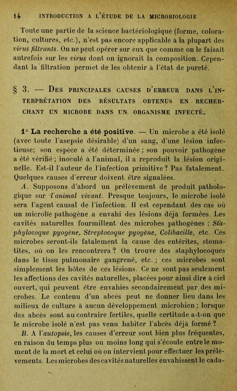 Toute une partie de la science bactériologique (forme, colora- tion, cultures, etc.), n’est pas encore applicable à la plupart des virus filtrants. On ne peut opérer sur eux que comme on le faisait autrefois sur les virus dont on ignorait la composition. Cepen- dant la filtration permet de les obtenir à l’état de pureté. §3. — Des principales causes d'erreur dans l’in- terprétation DES RÉSULTATS OBTENUS EN RECHER- CHANT UN MICROBE DANS UN ORGANISME INFECTÉ. 1° La recherche a été positive. — Un microbe a été isolé (avec toute l’asepsie désirable) d’un sang, d’une lésion infec- tieuse; son espèce a été déterminée ; son pouvoir pathogène a été vérifié ; inoculé à l’animal, il a reproduit la lésion origi- nelle. Est-il l’auteur de l’infection primitive? Pas fatalement. Quelques causes d’erreur doivent être signalées. A. Supposons d’abord un prélèvement de produit patholo- gique sur l'animal vivant. Presque toujours, le microbe isolé sera l’agent causal de l’infection. 11 est cependant des cas où un microbe pathogène a envahi des lésions déjà formées. Les cavités naturelles fourmillent des microbes pathogènes : Sta- phylocoque pyogène, Streptocoque pyogène, Colibacille, etc. Ces microbes seront-ils fatalement la cause des entérites, stoma- tites, où on les rencontrera? On trouve des staphylocoques dans le tissu pulmonaire gangrené, etc. ; ces microbes sont simplement les hôtes de ces lésions. Ce ne sont pas seulement les affections des cavités naturelles, placées pour ainsi dire à ciel ouvert, qui peuvent être envahies secondairement par des mi- crobes. Le contenu d’un abcès peut ne donner lieu dans les milieux de culture à aucun développement microbien ; lorsque des abcès sont au contraire fertiles, quelle certitude a-t-on que le microbe isolé n’est pas venu habiter l’abcès déjà formé? jB. A Y autopsie, les causes d’erreur sont bien plus fréquentes, en raison du temps plus ou moins long qui s’écoule entre le mo- ment de la mort et celui où on intervient pour effectuer les prélè- vements. Les microbes des cavités naturelles envahissentle cada-