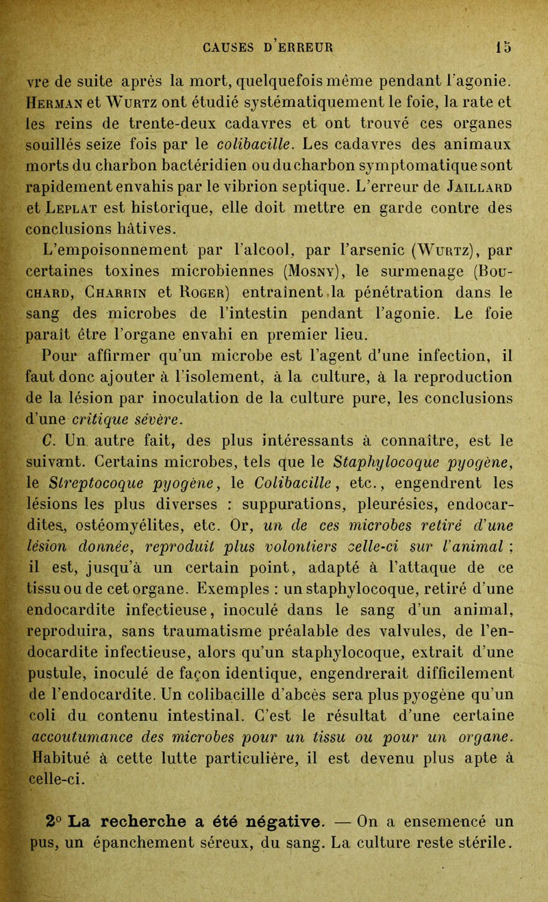 vre de suite après la mort, quelquefois même pendant l’agonie. Herman et Wurtz ont étudié systématiquement le foie, la rate et les reins de trente-deux cadavres et ont trouvé ces organes souillés seize fois par le colibacille. Les cadavres des animaux morts du charbon bactéridien ou du charbon symptomatique sont rapidement envahis par le vibrion septique. L’erreur de Jaillard et Leplat est historique, elle doit mettre en garde contre des conclusions hâtives. L’empoisonnement par l’alcool, par l’arsenic (Wurtz), par certaines toxines microbiennes (Mosny), le surmenage (Bou- chard, Gharrin et Roger) entraînent ,1a pénétration dans le sang des microbes de l’intestin pendant l’agonie. Le foie paraît être l’organe envahi en premier lieu. Pour affirmer qu’un microbe est l’agent d’une infection, il faut donc ajouter à l’isolement, à la culture, à la reproduction de la lésion par inoculation de la culture pure, les conclusions d’une critique sévère. C. Un autre fait, des plus intéressants à connaître, est le suivant. Certains microbes, tels que le Staphylocoque pyogène, le Streptocoque pyogène, le Colibacille, etc., engendrent les lésions les plus diverses : suppurations, pleurésies, endocar- dites., ostéomyélites, etc. Or, un cle ces microbes retiré d'une lésion donnée, reproduit plus volontiers celle-ci sur l'animal ; il est, jusqu’à un certain point, adapté à l’attaque de ce tissu ou de cet organe. Exemples : un staphylocoque, retiré d’une endocardite infectieuse, inoculé dans le sang d’un animal, reproduira, sans traumatisme préalable des valvules, de l’en- docardite infectieuse, alors qu’un staphylocoque, extrait d’une pustule, inoculé de façon identique, engendrerait difficilement de l’endocardite. Un colibacille d’abcès sera plus pyogène qu’un coli du contenu intestinal. C’est le résultat d’une certaine accoutumance des microbes pour un tissu ou pour un organe. Habitué à cette lutte particulière, il est devenu plus apte à celle-ci. 2° La recherche a été négative. — On a ensemencé un pus, un épanchement séreux, du sang. La culture reste stérile.