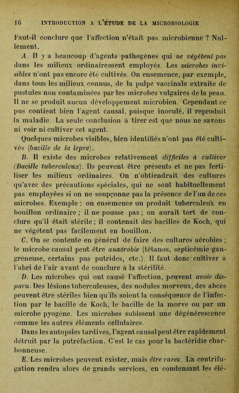 Faut-il conclure que l’affection n’était pas microbienne ? Nul- lement. A. Il y a beaucoup d’agents pathogènes qui ne végètent pas dans les milieux ordinairement employés. Les microbes invi- sibles n’ont pas encore été cultivés. On ensemence, par exemple, dans tous les milieux connus, de la pulpe vaccinale extraite de pustules non contaminées par les microbes vulgaires delà peau. Il ne se produit aucun développement microbien. Cependant ce pus contient bien l’agent causal, puisque inoculé, il reproduit la maladie. La seule conclusion à tirer est que nous ne savons ni voir ni cultiver cet agent. Quelques microbes visibles, bien identifiés n’ont pas été culti- vés (ibacille de la lèpre). B. Il existe des microbes relativement difficiles à cultiver (.Bacille tuberculeux). Ils peuvent être présents et ne pas ferti- liser les milieux ordinaires. On n’obtiendrait des cultures qu’avec des précautions spéciales, qui ne sont habituellement pas employées si on ne soupçonne pas la présence de l’un de ces microbes. Exemple : on ensemence un produit tuberculeux en bouillon ordinaire ; il ne pousse pas ; on aurait tort de con- clure qu’il était stérile ; il contenait des bacilles de Koch, qui ne végètent pas facilement en bouillon. G. On se contente en général de faire des cultures aérobies ; le microbe causal peut être anaérobie (tétanos, septicémie gan- gréneuse, certains pus putrides, etc.). Il faut donc cultiver à l'abri de l’air avant de conclure à la stérilité. D. Les microbes qui ont causé l’affection, peuvent avoir dis- paru. Des lésions tuberculeuses, des nodules morveux, des abcès peuvent être stériles bien qu'ils soient la conséquence de l’infec- tion par le bacille de Koch, le bacille de la morve ou par un microbe pyogène. Les microbes subissent une dégénérescence comme les autres éléments cellulaires. Dans les autopsies tardives, l’agent causal peut être rapidement détruit par la putréfaction. C’est le cas pour la bactéridie char- bonneuse. E. Les microbes peuvent exister, mais être rares. La centrifu- gation rendra alors de grands services, en condensant les élé-