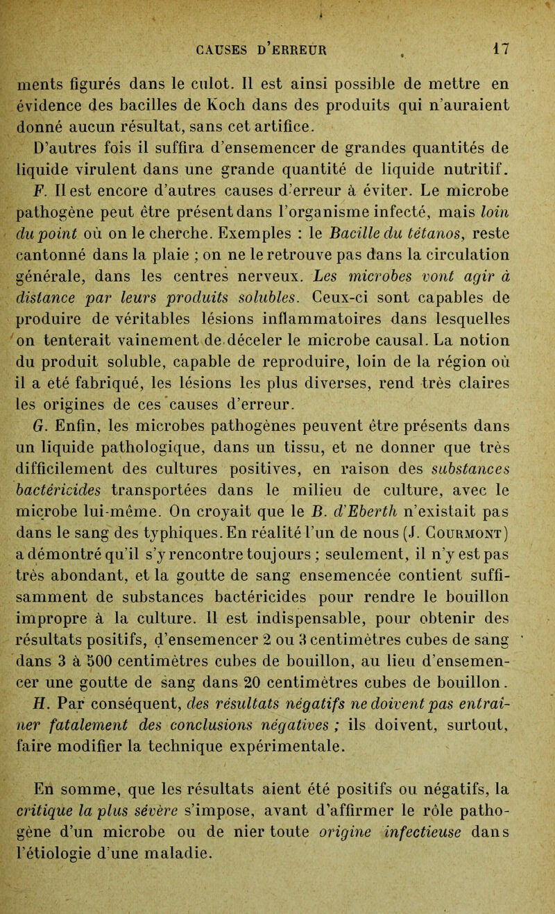 ments figurés dans le culot. Il est ainsi possible de mettre en évidence des bacilles de Koch dans des produits qui n’auraient donné aucun résultat, sans cet artifice. D’autres fois il suffira d’ensemencer de grandes quantités de liquide virulent dans une grande quantité de liquide nutritif. F. Il est encore d’autres causes d’erreur à éviter. Le microbe pathogène peut être présent dans l’organisme infecté, mais loin du point où on le cherche. Exemples : le Bacille du tétanos, reste cantonné dans la plaie ; on ne le retrouve pas dans la circulation générale, dans les centres nerveux. Les microbes vont agir à distance par leurs produits solubles. Ceux-ci sont capables de produire de véritables lésions inflammatoires dans lesquelles on tenterait vainement de déceler le microbe causal. La notion du produit soluble, capable de reproduire, loin de la région où il a été fabriqué, les lésions les plus diverses, rend très claires les origines de ces causes d’erreur. G. Enfin, les microbes pathogènes peuvent être présents dans un liquide pathologique, dans un tissu, et ne donner que très difficilement des cultures positives, en raison des substances bactéricides transportées dans le milieu de culture, avec le microbe lui-même. On croyait que le B. d’Eberth n’existait pas dans le sang des typhiques. En réalité l’un de nous (J. Courmont) a démontré qu’il s’y rencontre toujours ; seulement, il n’y est pas très abondant, et la goutte de sang ensemencée contient suffi- samment de substances bactéricides pour rendre le bouillon impropre à la culture. 11 est indispensable, pour obtenir des résultats positifs, d’ensemencer 2 ou 3 centimètres cubes de sang dans 3 à bOO centimètres cubes de bouillon, au lieu d’ensemen- cer une goutte de sang dans 20 centimètres cubes de bouillon. Ii. Par conséquent, des résultats négatifs ne doivent pas entraî- ner fatalement des conclusions négatives ; ils doivent, surtout, faire modifier la technique expérimentale. En somme, que les résultats aient été positifs ou négatifs, la critique la plus sévère s’impose, avant d’affirmer le rôle patho- gène d’un microbe ou de nier toute origine infectieuse dans l’étiologie d’une maladie.