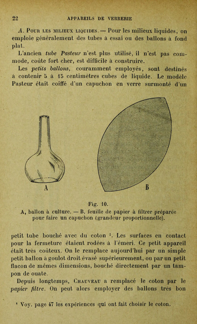 A. Pour les milieux liquides. — Pour les milieux liquides, on emploie généralement des tubes à essai ou des ballons à fond plat. L’ancien tube Pasteur n’est plus utilisé, il n’est pas com- mode, coûte fort cher, est difficile à construire. Les petits ballons, couramment employés, sont destinés à contenir 5 à 15 centimètres cubes de liquide. Le modèle Pasteur était coiffé d’un capuchon en verre surmonté d’un Fig. 10. A, ballon à culture. — B, feuille de papier à filtrer préparée pour faire un capuchon (grandeur proportionnelle). petit tube bouché avec du coton L Les surfaces en contact pour la fermeture étaient rodées à l’émeri. Ce petit appareil était très coûteux. On le remplace aujourd’hui par un simple petit ballon à goulot droit évasé supérieurement, ou par un petit flacon de mêmes dimensions, bouché directement par un tam- pon de ouate. Depuis longtemps, Chauveau a remplacé le coton par le papier filtre. On peut alors employer des ballons très bon 1 Voy. page 47 les expériences qui ont fait choisir le coton.