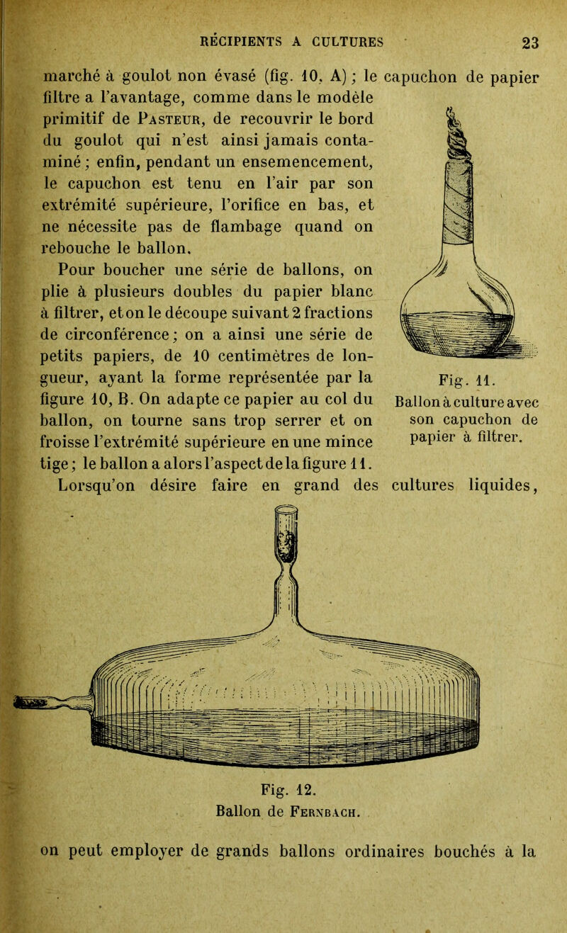 marché à goulot non évasé (fig. 10, A) ; le capuchon de papier filtre a l’avantage, comme dans le modèle primitif de Pasteur, de recouvrir le bord du goulot qui n’est ainsi jamais conta- miné ; enfin, pendant un ensemencement, le capuchon est tenu en l’air par son extrémité supérieure, l’orifice en bas, et ne nécessite pas de flambage quand on rebouche le ballon. Pour boucher une série de ballons, on plie à plusieurs doubles du papier blanc à filtrer, et on le découpe suivant 2 fractions de circonférence; on a ainsi une série de petits papiers, de 10 centimètres de lon- gueur, ayant la forme représentée par la figure 10, B. On adapte ce papier au col du ballon, on tourne sans trop serrer et on froisse l’extrémité supérieure en une mince tige ; le ballon a alors l’aspect de la figure 11. Lorsqu’on désire faire en grand des cultures liquides, Fig. 12. Ballon de Fernbach. Fig. 11. Ballon à culture avec son capuchon de papier à filtrer. on peut employer de grands ballons ordinaires bouchés à la