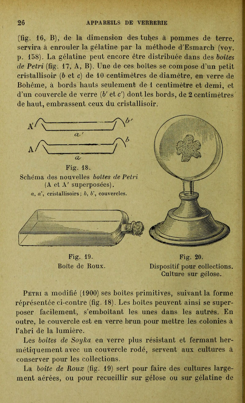 (fig. 16, B), de la dimension des tubes à pommes de terre, servira à enrouler la gélatine par la méthode d’Esmarch (voy. p. 158). La gélatine peut encore être distribuée dans des boîtes de Pétri (fig. 17, A, B). Une de ces boîtes se compose d’un petit cristallisoir (6 et c) de 10 centimètres de diamètre, en verre de Bohême, à bords hauts seulement de 1 centimètre et demi, et d’un couvercle de verre (b' et c') dont les bords, de 2 centimètres de haut, embrassent ceux du cristallisoir. Pétri a modifié (1900) ses boîtes primitivès, suivant la forme réprésentée ci-contre (fig. 18). Les boîtes peuvent ainsi se super- poser facilement, s’emboîtant les unes dans les autres. En outre, le couvercle est en verre brun pour mettre les colonies à l’abri de la lumière. Les boîtes de Soyka en verre plus résistant et fermant her- métiquement avec un couvercle rodé, servent aux cultures à conserver pour les collections. La boîte de Roux (fig. 19) sert pour faire des cultures large- ment aérées, ou pour recueillir sur gélose ou sur gélatine de Fig. 19. Boîte de Roux. Dispositif pour collections. Culture sur gélose. Fig. 20.