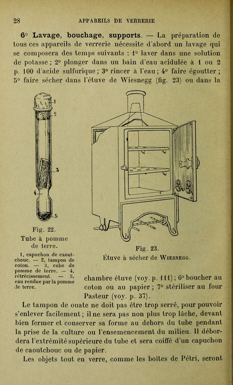 6° Lavage, bouchage, supports. — La préparation de tous ces appareils de verrerie nécessite d’abord un lavage qui se composera des temps suivants : 1° laver dans une solution de potasse ; 2° plonger dans un bain d’eau acidulée à 1 ou 2 p. 100 d’acide sulfurique; 3° rincer à l’eau; 4° faire égoutter ; 5° faire sécher dans l’étuve de Wiesnegg (fig. 23) ou dans la Fig. 22. Tube à pomme de terre. i, capuchon de caout- chouc. —- 2, tampon de coton. — 3, cube de pomme de terre. — 4, rétrécissement. — 5, eau rendue par la pomme de terre. Fig. 23. Étuve à sécher de Wiesnegg. chambre étuve (voy. p. d 11) ; 6° boucher au coton ou au papier ; 7° stériliser au four Pasteur (voy. p. 37). Le tampon de ouate ne doit pas être trop serré, pour pouvoir s’enlever facilement; il ne sera pas non plus trop lâche, devant bien fermer et conserver sa forme au dehors du tube pendant la prise de la culture ou l’ensemencement du milieu. Il débor- dera l’extrémité supérieure du tube et sera coiffé d’un capuchon de caoutchouc ou de papier. Les objets tout en verre, comme les boîtes de Pétri, seront