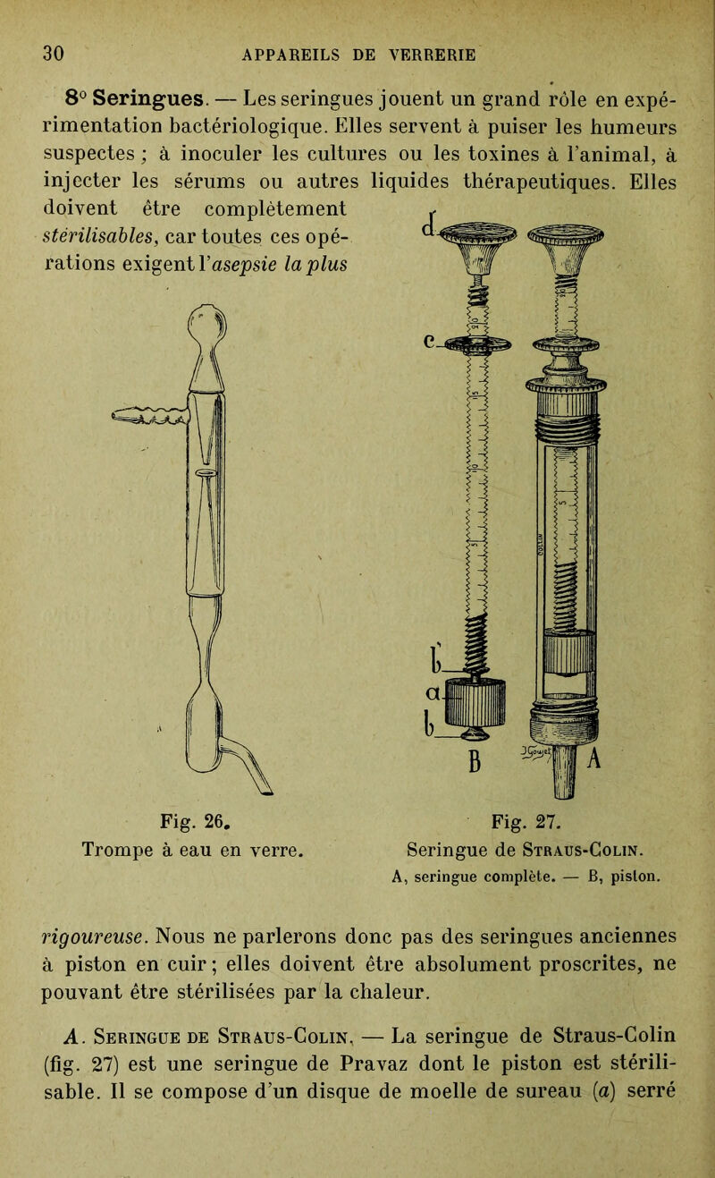 8° Seringues. — Les seringues jouent un grand rôle en expé- rimentation bactériologique. Elles servent à puiser les humeurs suspectes ; à inoculer les cultures ou les toxines à l’animal, à injecter les sérums ou autres doivent être complètement stérilisables, car toutes, ces opé- rations exigent l’asepsie la plus liquides thérapeutiques. Elles Fig. 27. Seringue de Straus-Colin. A, seringue complète. — B, piston. rigoureuse. Nous ne parlerons donc pas des seringues anciennes à piston en cuir ; elles doivent être absolument proscrites, ne pouvant être stérilisées par la chaleur. A. Seringue de Straus-Colin, — La seringue de Straus-Colin (fig. 27) est une seringue de Pravaz dont le piston est stérili- sable. Il se compose d’un disque de moelle de sureau (a) serré