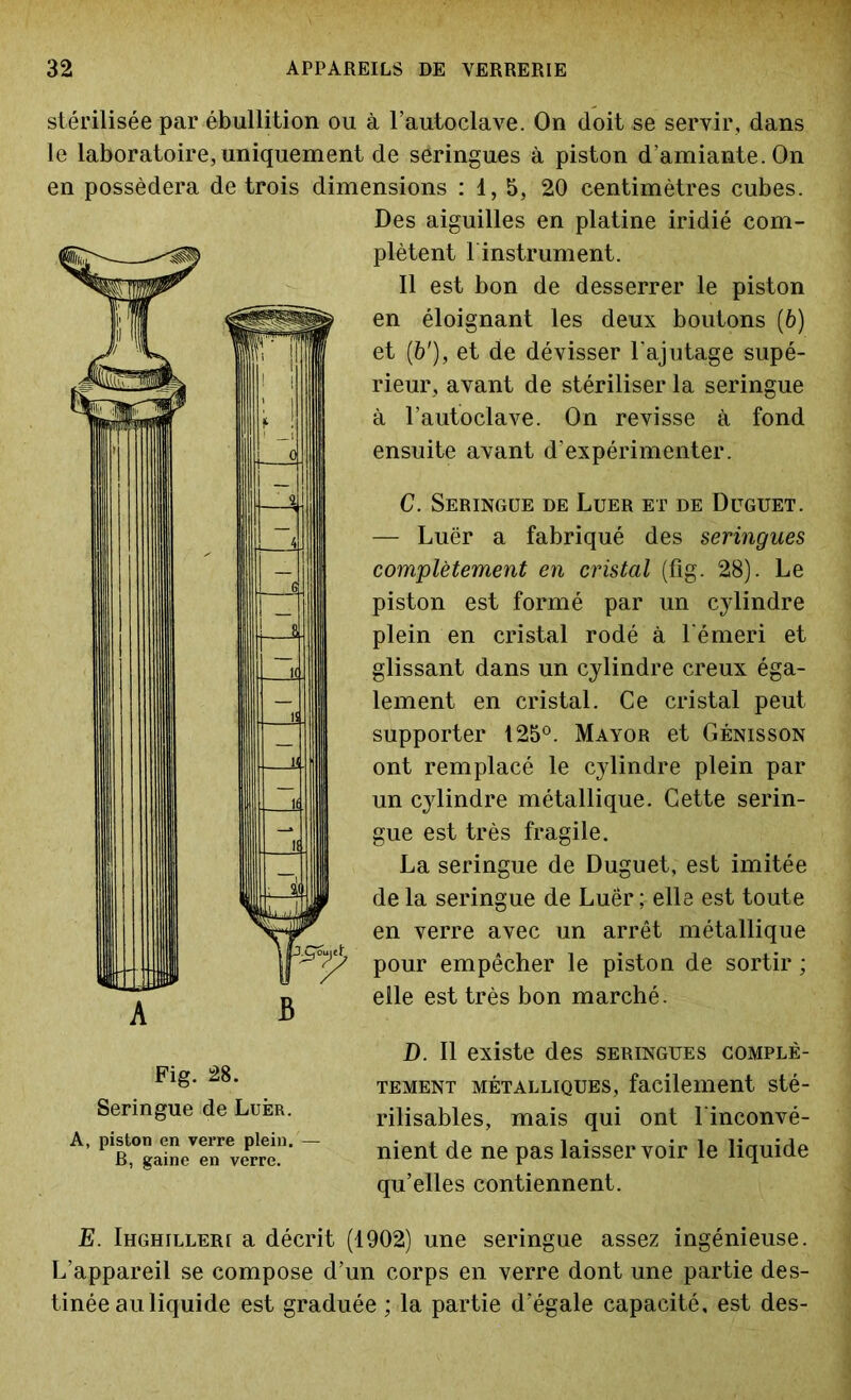 stérilisée par ébullition ou à l’autoclave. On doit se servir, dans le laboratoire, uniquement de seringues à piston d’amiante. On en possédera de trois dimensions : 1, 5, 20 centimètres cubes. Des aiguilles en platine iridié com- plètent 1 instrument. Il est bon de desserrer le piston en éloignant les deux boutons (6) et (b'), et de dévisser l'ajutage supé- rieur, avant de stériliser la seringue à l’autoclave. On revisse à fond ensuite avant d’expérimenter. C. Seringue de Luer et de Duguet. — Luër a fabriqué des seringues complètement en cristal (fig. 28). Le piston est formé par un cylindre plein en cristal rodé à l'émeri et glissant dans un cylindre creux éga- lement en cristal. Ce cristal peut supporter 125°. Mayor et Génisson ont remplacé le cylindre plein par un cylindre métallique. Cette serin- gue est très fragile. La seringue de Duguet, est imitée de la seringue de Luer; elle est toute en verre avec un arrêt métallique pour empêcher le piston de sortir ; elle est très bon marché. D. Il existe des seringues complè- tement métalliques, facilement sté- rilisables, mais qui ont l'inconvé- nient de ne pas laisser voir le liquide qu’elles contiennent. E. Ihghilleri a décrit (1902) une seringue assez ingénieuse. L’appareil se compose d’un corps en verre dont une partie des- tinée au liquide est graduée ; la partie d'égale capacité, est des- Fig. 28. Seringue de Luèr. A, piston en verre plein.— B, gaine en verre.