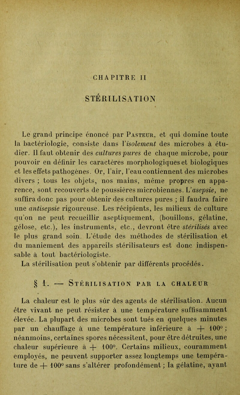 CHAPITRE II STÉRILISATION Le grand principe énoncé par Pasteur, et qui domine toute la bactériologie, consiste dans Yisolement des microbes à étu- dier. Il faut obtenir des cultures pures de chaque microbe, pour pouvoir en définir les caractères morphologiques et biologiques et les effets pathogènes. Or, Pair, l’eau contiennent des microbes divers ; tous les objets, nos mains, même propres en appa- rence, sont recouverts de poussières microbiennes. Vasepsie, ne suffira donc pas pour obtenir des cultures pures ; il faudra faire une antisepsie rigoureuse. Les récipients, les milieux de culture qu’on ne peut recueillir aseptiquement, (bouillons, gélatine, gélose, etc.), les instruments, etc., devront être stérilisés avec le plus grand soin. L’étude des méthodes de stérilisation et du maniement des appareils stérilisateurs est donc indispen- sable à tout bactériologiste. La stérilisation peut s’obtenir par différents procédés, § 1. — Stérilisation par la chaleur La chaleur est le plus sûr des agents de stérilisation. Aucun être vivant ne peut résister à une température suffisamment élevée. La plupart des microbes sont tués en quelques minutes par un chauffage à une température inférieure à + 100°; néanmoins, certaines spores nécessitent, pour être détruites, une chaleur supérieure à -f- 100°. Certains milieux, couramment employés, ne peuvent supporter assez longtemps une tempéra- ture de + 100° sans s’altérer profondément; la gélatine, ayant