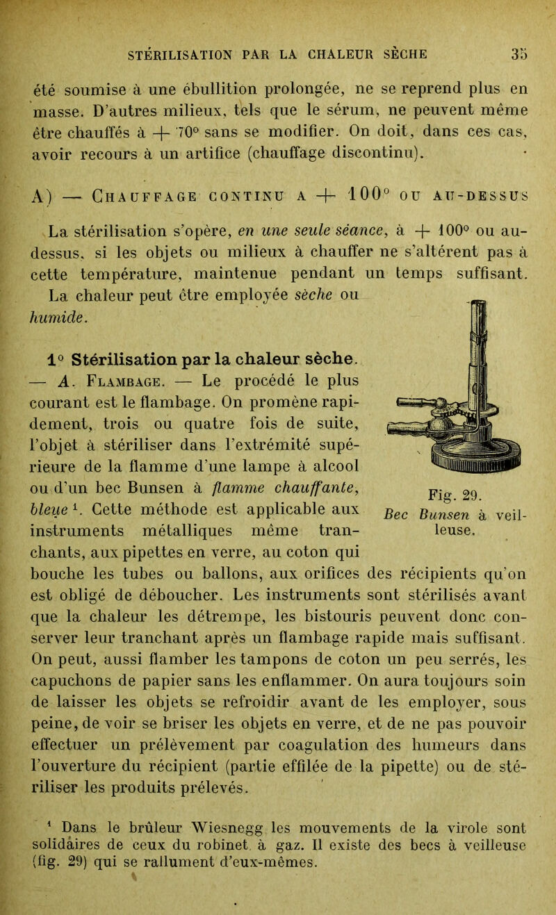 été soumise à une ébullition prolongée, ne se reprend plus en masse. D’autres milieux, tWs que le sérum, ne peuvent même être chauffés à 70° sans se modifier. On doit, dans ces cas, avoir recours à un artifice (chauffage discontinu). A) — Chauffage continu a -f- 100° ou au-dessus La stérilisation s’opère, en une seule séance, à -f- 100° ou au- dessus, si les objets ou milieux à chauffer ne s’altèrent pas à cette température, maintenue pendant un temps suffisant. La chaleur peut être employée sèche ou humide. 1° Stérilisation par la chaleur sèche. — A. Flambage. — Le procédé le plus courant est le flambage. On promène rapi- dement, trois ou quatre fois de suite, l’objet à stériliser dans l’extrémité supé- rieure de la flamme d’une lampe à alcool ou d’un bec Bunsen à flamme chauffante, bleue l. Cette méthode est applicable aux instruments métalliques même tran- chants, aux pipettes en verre, au coton qui bouche les tubes ou ballons, aux orifices des récipients qu’on est obligé de déboucher. Les instruments sont stérilisés avant que la chaleur les détrempe, les bistouris peuvent donc con- server leur tranchant après un flambage rapide mais suffisant. On peut, aussi flamber les tampons de coton un peu serrés, les capuchons de papier sans les enflammer. On aura toujours soin de laisser les objets se refroidir avant de les employer, sous peine, de voir se briser les objets en verre, et de ne pas pouvoir effectuer un prélèvement par coagulation des humeurs dans l’ouverture du récipient (partie effilée de la pipette) ou de sté- riliser les produits prélevés. Fig. 29. Bec Bunsen à veil- leuse. 1 Dans le brûleur Wiesnegg les mouvements de la virole sont solidaires de ceux du robinet, à gaz. Il existe des becs à veilleuse (fig. 29) qui se rallument d’eux-mêmes.