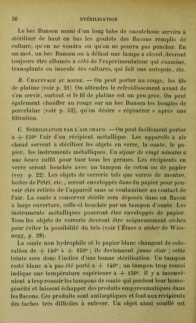 Le bec Bunsen muni d’un long tube de caoutchouc servira à stériliser de haut en bas les goulots des flacons remplis dé culture, qu’on ne voudra ou qu’on ne pourra pas pencher. En un mot, un bec Bunsen ou à défaut une lampe à alcool, devront toujours être allumés à côté de l’expérimentateur qui examine, transplante ou inocule des cultures, qui fait une autopsie, etc. B. Chauffage au rouge. — On peut porter au rouge, les fils de platine (voir p. 21). On attendra le refroidissement avant de s’en servir, surtout si le fil de platine est un peu gros. On peut également chauffer au rouge sur un bec Bunsen les bougies de porcelaine (voir p. 52), qu’on désire « régénérer » après une filtration. C. Stérilisation par l’air chaud. — On peut facilement porter à -f- 150° l’air d’un récipient métallique. Les appareils à air chaud servent à stériliser les objets en verre, la ouate, le pa- pier, les instruments métalliques. Un séjour de vingt minutes à une heure suffit pour tuer tous les germes. Les récipients en verre seront bouchés avec un tampon de coton ou de papier (voy. p. 22). Les objets de verrerie tels que verres de montre, boîtes de Pétri, etc., seront enveloppés dans du papier pour pou- voir être retirés de' l’appareil sans se contaminer au contact de l’air. La ouate à conserver stérile sera déposée dans un flacon à large ouverture, celle-ci bouchée par un tampon d’ouate. Les instruments métalliques pourront être enveloppés de papier. Tous les objets de verrerie devront être soigneusement séchés pour éviter la possibilité du bris (voir Y Étuve à sécher de Wies- negg, p. 28). La ouate non hydrophile et le papier blanc changent de colo- ration de -f- 140° à 150° ; ils deviennent jaune clair ; cette teinte sera donc l’indice d’une bonne stérilisation. Un tampon resté blanc n’a pas été porté à + 140° ; un tampon trop roussi indique une température supérieure à -}- 150°. U y a inconvé- nient à trop roussir les tampons de ouate qui perdent leur homo- généité et laissent échapper des produits empyreumatiques dans les flacons. Ces produits sont antiseptiques et font aux récipients des taches très difficiles à enlever. Un objet ainsi souillé est