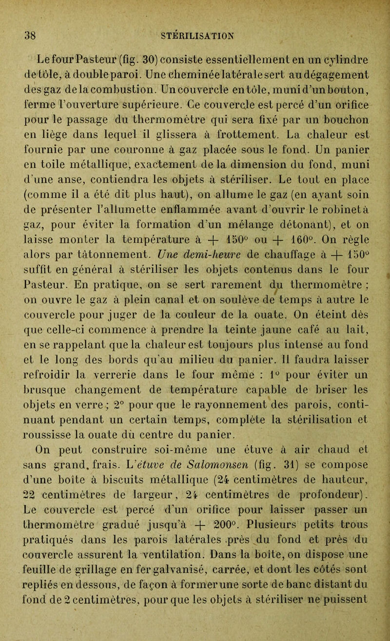 Le four Pasteur (fig. 30) consiste essentiellement en un cylindre de tôle, à double paroi. Une Cheminée latérale sert au dégagement des gaz de la combustion. Un couvercle en tôle, muni d’un bouton, ferme l’ouverture supérieure. Ce couvercle est percé d’un orifice pour le passage du thermomètre qui sera fixé par un bouchon en liège dans lequel il glissera à frottement. La chaleur est fournie par une couronne à gaz placée sous le fond. Un panier en toile métallique, exactement de la dimension du fond, muni d’une anse, contiendra les objets à stériliser. Le tout en place (comme il a été dit plus haut), on allume le gaz (en ayant soin de présenter l’allumette enflammée avant d’ouvrir le robinet à gaz, pour éviter la formation d’un mélange détonant), et on laisse monter la température à + 150° ou -j- 160°. On règle alors par tâtonnement. Une demi-heure de chauffage à -j- 150° suffit en général à stériliser les objets contenus dans le four Pasteur. En pratique, on se sert rarement du thermomètre : on ouvre le gaz à plein canal et on soulève de temps à autre le couvercle pour juger de la couleur de la ouate. On éteint dès que celle-ci commence à prendre la teinte jaune café au lait, en se rappelant que la chaleur est toujours plus intense au fond et le long des bords qu’au milieu du panier. Il faudra laisser refroidir la verrerie dans le four même : 1° pour éviter un brusque changement de température capable de briser les objets en verre ; 2° pour que le rayonnement des parois, conti- nuant pendant un certain temps, complète la stérilisation et roussisse la ouate du centre du panier. On peut construire soi-même une étuve à air chaud et sans grand, frais. L’étuve de Salomonsen (fig. 31) se compose d’une boîte à biscuits métallique (24 centimètres de hauteur, 22 centimètres de largeur, 21 centimètres de profondeur). Le couvercle est percé d’un orifice pour laisser passer un thermomètre gradué jusqu’à + 200°. Plusieurs petits trous pratiqués dans les parois latérales .près du fond et près du couvercle assurent la ventilation. Dans la boîte, on dispose une feuille de grillage en fer galvanisé, carrée, et dont les côtés sont repliés en dessous, de façon à former une sorte de banc distant du fond de 2 centimètres, pour que les objets à stériliser ne puissent