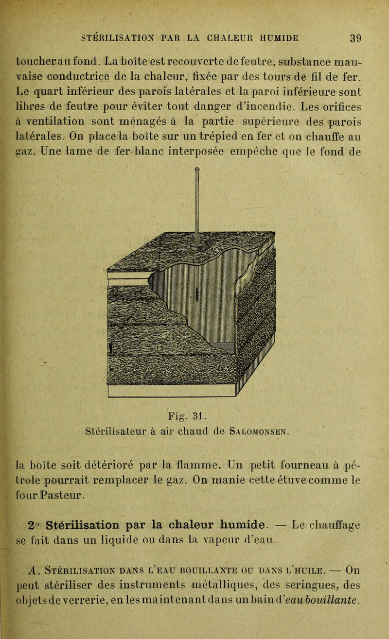 toucherau fond. La boîte est recouverte de feutre, substance mau- vaise conductrice de la chaleur, fixée par des tours de fil de fer. Le quart inférieur des parois latérales et la paroi inférieure sont libres de feutFe pour éviter tout danger d’incendie. Les orifices à ventilation sont ménagés à la partie supérieure des parois latérales. On place la boîte sur un trépied en fer et on chauffe au gaz. Une lame de fer-blanc interposée empêche que le fond de Fig. 31. Stérilisateur à air chaud de Salomonsen. la boîte soit détérioré par la flamme. Un petit fourneau à pé- trole pourrait remplacer le gaz. On manie cette étuve comme le four Pasteur. 2° Stérilisation par la chaleur humide. — Le chauffage se fait dans un liquide ou dans la vapeur d’eau. A. Stérilisation dans l’eau bouillante ou dans l'huile. — On peut stériliser des instruments métalliques, des seringues, des objets de verrerie, en les maint enant dans un bain d’eau bouillante.