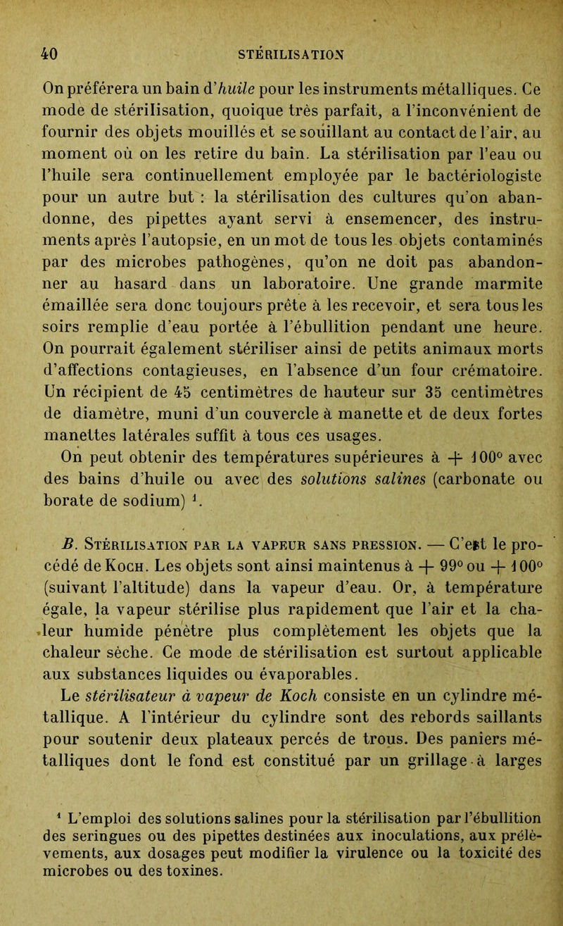 On préférera un bain d’huile pour les instruments métalliques. Ce mode de stérilisation, quoique très parfait, a l’inconvénient de fournir des objets mouillés et se souillant au contact de l’air, au moment où on les retire du bain. La stérilisation par l’eau ou l’huile sera continuellement employée par le bactériologiste pour un autre but : la stérilisation des cultures qu’on aban- donne, des pipettes ayant servi à ensemencer, des instru- ments après l’autopsie, en un mot de tous les objets contaminés par des microbes pathogènes, qu’on ne doit pas abandon- ner au hasard dans un laboratoire. Une grande marmite émaillée sera donc toujours prête à les recevoir, et sera tous les soirs remplie d’eau portée à l’ébullition pendant une heure. On pourrait également stériliser ainsi de petits animaux morts d’affections contagieuses, en l’absence d’un four crématoire. Un récipient de 45 centimètres de hauteur sur 35 centimètres de diamètre, muni d’un couvercle à manette et de deux fortes manettes latérales suffit à tous ces usages. On peut obtenir des températures supérieures à -h 100° avec des bains d’huile ou avec des solutions salines (carbonate ou borate de sodium) L B. Stérilisation par la vapeur sans pression. — C’eit le pro- cédé de Koch. Les objets sont ainsi maintenus à + 99° ou -f 100° (suivant l’altitude) dans la vapeur d’eau. Or, à température égale, la vapeur stérilise plus rapidement que l’air et la cha- leur humide pénètre plus complètement les objets que la chaleur sèche. Ce mode de stérilisation est surtout applicable aux substances liquides ou évaporables. Le stérilisateur à vapeur de Koch consiste en un cylindre mé- tallique. A l’intérieur du cylindre sont des rebords saillants pour soutenir deux plateaux percés de trous. Des paniers mé- talliques dont le fond est constitué par un grillage à larges 1 L’emploi des solutions salines pour la stérilisation par l’ébullition des seringues ou des pipettes destinées aux inoculations, aux prélè- vements, aux dosages peut modifier la virulence ou la toxicité des microbes ou des toxines.