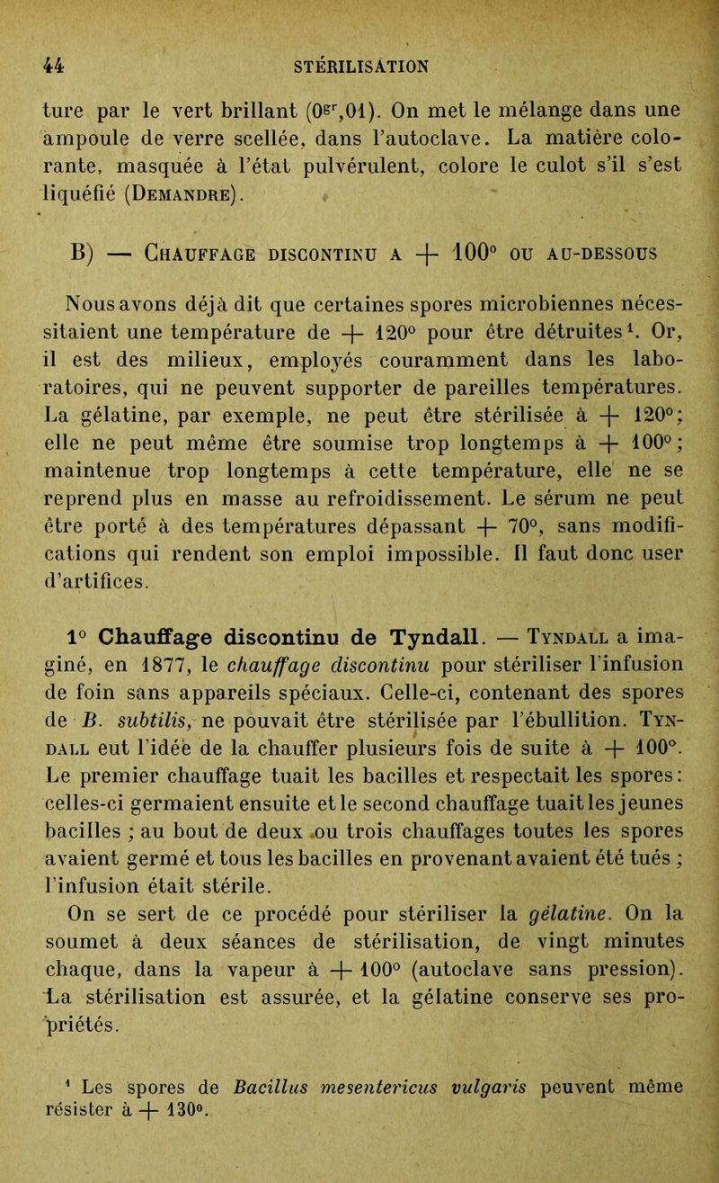 ture par le vert brillant (0er,01). On met le mélange dans une ampoule de verre scellée, dans l’autoclave. La matière colo- rante, masquée à l’état pulvérulent, colore le culot s’il s’est liquéfié (Demandre). 13) — Chauffage discontinu a + 100° ou au-dessous Nous avons déjà dit que certaines spores microbiennes néces- sitaient une température de -f- 120° pour être détruites1. Or, il est des milieux, employés couramment dans les labo- ratoires, qui ne peuvent supporter de pareilles températures. La gélatine, par exemple, ne peut être stérilisée à -f- 120°; elle ne peut même être soumise trop longtemps à + 100°; maintenue trop longtemps à cette température, elle ne se reprend plus en masse au refroidissement. Le sérum ne peut être porté à des températures dépassant -f- 70°, sans modifi- cations qui rendent son emploi impossible. Il faut donc user d’artifices. 1° Chauffage discontinu de Tyndall. — Tyndall a ima- giné, en 1877, le chauffage discontinu pour stériliser l'infusion de foin sans appareils spéciaux. Celle-ci, contenant des spores de B. subtilis,me pouvait être stérilisée par l’ébullition. Tyn- dall eut l'idée de la chauffer plusieurs fois de suite à + 100°. Le premier chauffage tuait les bacilles et respectait les spores: celles-ci germaient ensuite et le second chauffage tuait les jeunes bacilles ; au bout de deux-ou trois chauffages toutes les spores avaient germé et tous les bacilles en provenant avaient été tués ; l’infusion était stérile. On se sert de ce procédé pour stériliser la gélatine. On la soumet à deux séances de stérilisation, de vingt minutes chaque, dans la vapeur à +100° (autoclave sans pression), l^a stérilisation est assurée, et la gélatine conserve ses pro- priétés. 1 Les spores de Bacillus mesentericus vulgaris peuvent même résister à -f 130°.