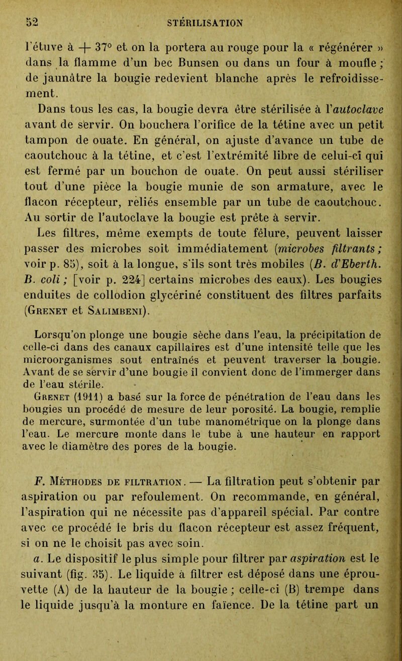 l'étuve à -j- 37° et on la portera au rouge pour la « régénérer » dans la flamme d’un bec Bunsen ou dans un four à moufle; de jaunâtre la bougie redevient blanche après le refroidisse- ment. Dans tous les cas, la bougie devra être stérilisée à Yautoclave avant de servir. On bouchera l’orifice de la tétine avec un petit tampon de ouate. En général, on ajuste d’avance un tube de caoutchouc à la tétine, et c’est l’extrémité libre de celui-ci qui est fermé par un bouchon de ouate. On peut aussi stériliser tout d’une pièce la bougie munie de son armature, avec le flacon récepteur, reliés ensemble par un tube de caoutchouc. Au sortir de l’autoclave la bougie est prête à servir. Les filtres, même exempts de toute fêlure, peuvent laisser passer des microbes soit immédiatement (microbes filtrants ; voir p. 85), soit à la longue, s'ils sont très mobiles [B. d'Eberth. B. coli ; [voir p. 224] certains microbes des eaux). Les bougies enduites de collodion glycériné constituent des filtres parfaits (Grenet et Salimbeni). Lorsqu’on plonge une bougie sèche dans l’eau, la précipitation de celle-ci dans des canaux capillaires est d’une intensité telle que les microorganismes sout entraînés et peuvent traverser la bougie. Avant de se servir d’une bougie il convient donc de l’immerger dans de l’eau stérile. Grenet (1911) a basé sur la force de pénétration de l’eau dans les : bougies un procédé de mesure de leur porosité. La bougie, remplie de mercure, surmontée d'un tube manométrique on la plonge dans l’eau. Le mercure monte dans le tube à une hauteur en rapport avec le diamètre des pores de la bougie. F. Méthodes de filtration. — La filtration peut s’obtenir par aspiration ou par refoulement. On recommande, en général, l’aspiration qui ne nécessite pas d’appareil spécial. Par contre avec ce procédé le bris du flacon récepteur est assez fréquent, i si on ne le choisit pas avec soin. a. Le dispositif le plus simple pour filtrer par aspiration est le suivant (fig. 35). Le liquide à filtrer est déposé dans une éprou- vette (A) de la hauteur de la bougie ; celle-ci (B) trempe dans  le liquide jusqu’à la monture en faïence. De la tétine part un