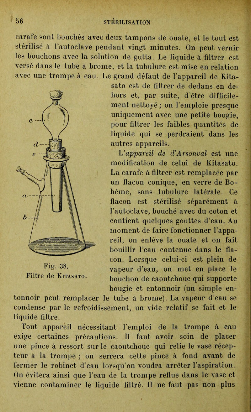 carafe sont bouchés avec deux tampons de ouate, et le tout est stérilisé à l’autoclave pendant vingt minutes. On peut vernir les bouchons avec la solution de gutta. Le liquide à filtrer est versé dans le tube à. brome, et la tubulure est mise en relation avec une trompe à eau. Le grand défaut de l’appareil de Kita- sato est de filtrer de dedans en de- hors et, par suite, d’être difficile- ment nettoyé ; on l’emploie presque uniquement avec une petite bougie, pour filtrer les faibles quantités de liquide qui se perdraient dans les autres appareils. L’appareil de d’Arsonval est une modification de celui de Kitasato. La carafe à filtrer est remplacée par un flacon conique, en verre de Bo- hême, sans tubulure latérale. Ce flacon est stérilisé séparément à l’autoclave, bouché avec du coton et contient quelques gouttes d’eau. Au moment de faire fonctionner l’appa- reil, on enlève la ouate et on fait bouillir l’eau contenue dans le fla- con. Lorsque celui-ci est plein de vapeur d’eau, on met en place le bouchon de caoutchouc qui supporte bougie et entonnoir (un simple en- tonnoir peut remplacer le tube à brome). La vapeur d’eau se condense par le refroidissement, un vide relatif se fait et le liquide filtre. Tout appareil nécessitant l’emploi de la trompe à eau exige certaines précautions. Il faut avoir soin de placer une pince à ressort sur le caoutchouc qui relie le vase récep- teur à la trompe ; on serrera cette pince à fond avant de fermer le robinet d’eau lorsqu’on voudra arrêter l’aspiration. On évitera ainsi que l’eau de la trompe reflue dans le vase et vienne contaminer le liquide filtré. 11 ne faut pas non plus Fig. 38. Filtre de Kitasato.