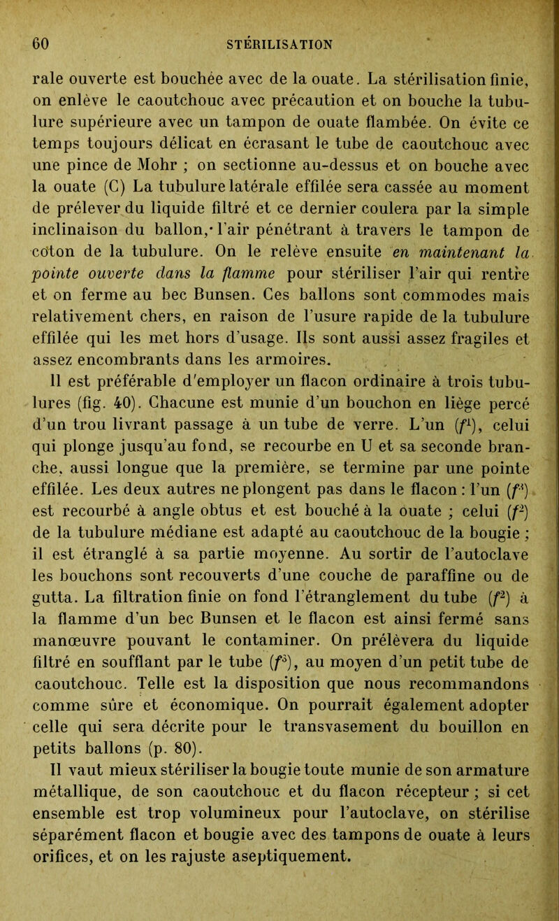 raie ouverte est bouchée avec de la ouate. La stérilisation finie, on enlève le caoutchouc avec précaution et on bouche la tubu- lure supérieure avec un tampon de ouate flambée. On évite ce temps toujours délicat en écrasant le tube de caoutchouc avec une pince de Mohr ; on sectionne au-dessus et on bouche avec la ouate (G) La tubulure latérale effilée sera cassée au moment de prélever du liquide filtré et ce dernier coulera par la simple inclinaison du ballon,* l’air pénétrant à travers le tampon de co'ton de la tubulure. On le relève ensuite en maintenant la pointe ouverte dans la flamme pour stériliser l’air qui rentre et on ferme au bec Bunsen. Ces ballons sont commodes mais relativement chers, en raison de l’usure rapide de la tubulure effilée qui les met hors d’usage. Ils sont aussi assez fragiles et assez encombrants dans les armoires. 11 est préférable d'employer un flacon ordinaire à trois tubu- lures (fig. 40). Chacune est munie d’un bouchon en liège percé d’un trou livrant passage à un tube de verre. L’un (f1), celui qui plonge jusqu’au fond, se recourbe en U et sa seconde bran- che, aussi longue que la première, se termine par une pointe effilée. Les deux autres ne plongent pas dans le flacon : l’un (fA) est recourbé à angle obtus et est bouché à la ouate ; celui (f2) de la tubulure médiane est adapté au caoutchouc de la bougie ; il est étranglé à sa partie moyenne. Au sortir de l’autoclave les bouchons sont recouverts d’une couche de paraffine ou de gutta. La filtration finie on fond l’étranglement du tube (f2) à la flamme d’un bec Bunsen et le flacon est ainsi fermé sans manœuvre pouvant le contaminer. On prélèvera du liquide filtré en soufflant par le tube (f3), au moyen d’un petit tube de caoutchouc. Telle est la disposition que nous recommandons comme sûre et économique. On pourrait également adopter celle qui sera décrite pour le transvasement du bouillon en petits ballons (p. 80). Il vaut mieux stériliser la bougie toute munie de son armature métallique, de son caoutchouc et du flacon récepteur ; si cet ensemble est trop volumineux pour l’autoclave, on stérilise séparément flacon et bougie avec des tampons de ouate à leurs orifices, et on les rajuste aseptiquement.