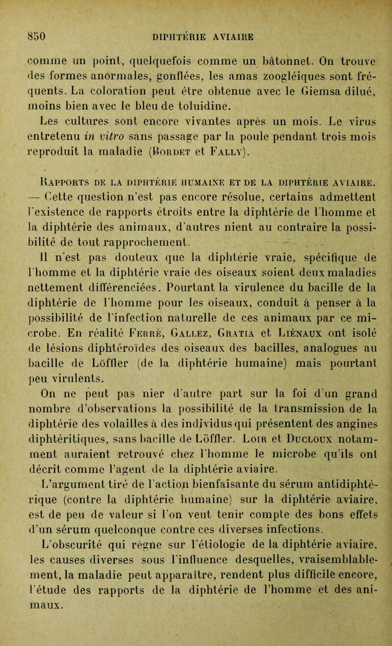 comme un point, quelquefois comme un bâtonnet. On trouve des formes anormales, gonflées, les amas zoogléiques sont fré- quents. La coloration peut être obtenue avec le Giemsa dilué, moins bien avec le bleu de toluidine. Les cultures sont encore vivantes après un mois. Le virus entretenu in vitro sans passage par la poule pendant trois mois reproduit la maladie (Bordet et Fally). Rapports de la diphtérie humaine et de la diphtérie aviaire. — Cette question n’est pas encore résolue, certains admettent l’existence de rapports étroits entre la diphtérie de l'homme et la diphtérie des animaux, d’autres nient au contraire la possi- bilité de tout rapprochement . 11 n'est pas douteux que la diphtérie vraie, spécifique de l’homme et la diphtérie vraie des oiseaux soient deux maladies nettement différenciées. Pourtant la virulence du bacille de la diphtérie de l’homme pour les oiseaux, conduit à penser à la possibilité de l’infection naturelle de ces animaux par ce mi- crobe. En réalité Ferré, Gallez, Gratia et Liénaux ont isolé de lésions diphtôroïdes des oiseaux des bacilles, analogues au bacille de Lôffler (de la diphtérie humaine) mais pourtant peu virulents. On ne peut pas nier d’autre part sur la foi d’un grand nombre d’observations la possibilité de la transmission de la diphtérie des volailles à des individus qui présentent des angines diphtéritiques, sans bacille de Lôffler. Loir et Ducloux notam- ment auraient retrouvé chez l'homme le microbe qu’ils ont décrit comme l’agent de la diphtérie aviaire. L’argument tiré de l’action bienfaisante du sérum antidiphté- rique (contre la diphtérie humaine) sur la diphtérie aviaire, est de peu de valeur si l'on veut tenir compte des bons effets d’un sérum quelconque contre ces diverses infections. L’obscurité qui règne sur l'étiologie de la diphtérie aviaire, les causes diverses sous l'influence desquelles, vraisemblable- ment, la maladie peut apparaître, rendent plus difficile encore, l’étude des rapports de la diphtérie de l’homme et des ani- maux.