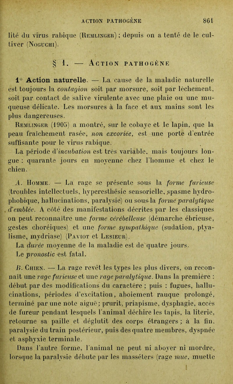 lité du virus rabique (Remltnger) ; depuis on a tenté de le cul- tiver (Noguchi). § 1. — Action pathogène 1° Action naturelle. — La cause de la maladie naturelle est toujours la contagion soit par morsure, soit par lâchement, soit par contact de salive virulente avec une plaie ou une mu- queuse délicate. Les morsures à la face et aux mains sont les plus dangereuses. Remlinger (1905) a montré, sur le cobaye et le lapin, que la peau fraîchement rasée, non excoriée, est une porte d’entrée suffisante pour le virus rabique. La période d?incubation est très variable, mais toujours lon- gue : quarante jours en moyenne chez l'homme et chez le chien. A. Homme. — La rage se présente sous la forme furieuse (troubles intellectuels, hyperesthésie sensorielle, .spasme hydro- phobique, hallucinations, paralysie) ou sous-la forme 'paralytique d'emblée. A côté des manifestations décrites par les classiques on peut reconnaître une forme cérébelleuse (démarche ébrieuse, gestes choréiques) et une forme sympathique (sudation, ptya- lisme, mydriase) (Paviot et Lesieur). La durée moyenne de la maladie est de quatre jours. Le pronostic est fatal. B. Chien. — La rage revêt les types les plus divers, on recon- naît une rage furieuse et une rage paralytique. Dans la première : début par des modifications du caractère ; puis : fugues, hallu- cinations, périodes d’excitation, aboiement rauque prolongé, terminé par une note aiguë : prurit, priapisme, dysphagie, accès de fureur pendant lesquels l’animal déchire les tapis, la literie, retourne sa paille et déglutit des corps étrangers; à la fin. paralysie du train postérieur, puis des quatre membres, dyspnée et asphyxie terminale. Dans l’autre forme, l'animal ne peut ni aboyer ni mordre, lorsque la paralysie débute par les masséters (rage mue, muette