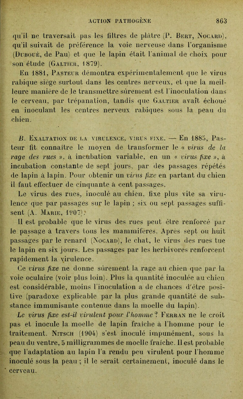 qu'il ne traversait pas les filtres de plâtre (P. Bert, Nocard), qu’il suivait de préférence la voie nerveuse dans l’organisme (Duboué, de Pau) et que le lapin était l'animal de choix pour son étude (Galtîek, 1879). En 1881, Pasteur démontra expérimentalement que le virus rabique siège surtout dans les centres nerveux, et que la meil- leure manière de le transmettre sûrement est l’inoculation dans le cerveau, par trépanation, tandis que Gautier avait échoué en inoculant les centres nerveux rabiques sous la peau du chien. B. Exaltation de la virulence, virus fixe. — En 1885, Pas- teur fit connaître le moyen de transformer le « virus de la rage des rues », à incubation variable, en un « virus fixe », à incubation constante de sept jours, par des passages répétés de lapin à lapin. Pour obtenir un virus fixe en partant du chien il faut effectuer de cinquante à cent passages. Le virus des rues, inoculé au chien, fixe plus vite sa viru- lence que par passages sur le lapin ; six ou sept passages suffi- sent (A. Marie, 1907). il est probable que le virus des rues peut être renforcé par le passage à travers tous les mammifères. Après sept ou huit passages par le renard (Nocard), le chat, le virus des rues tue le lapin en six jours. Les passages par les herbivores renforcent rapidement la virulence. Ce virus fixe ne donne sûrement la rage au chien que par la voie oculaire (voir plus loin). Plus la quantité inoculée au chien est considérable, moins l’inoculation a de chances d'être posi- tive (paradoxe explicable par la plus grande quantité de sub- stance immunisante contenue dans la moelle du lapin). Le virus fixe est-il virulent pour l'homme ? Ferran ne le croit pas et inocule la moelle de lapin fraîche à l’homme pour le traitement. Nitsch (1904) s’est inoculé impunément, sous la peau du ventre, 5 milligrammes de moelle fraîche. Il est probable que l’adaptation au lapin l’a rendu peu virulent pour l’homme inoculé sous la peau ; il le serait certainement, inoculé dans le cerveau.