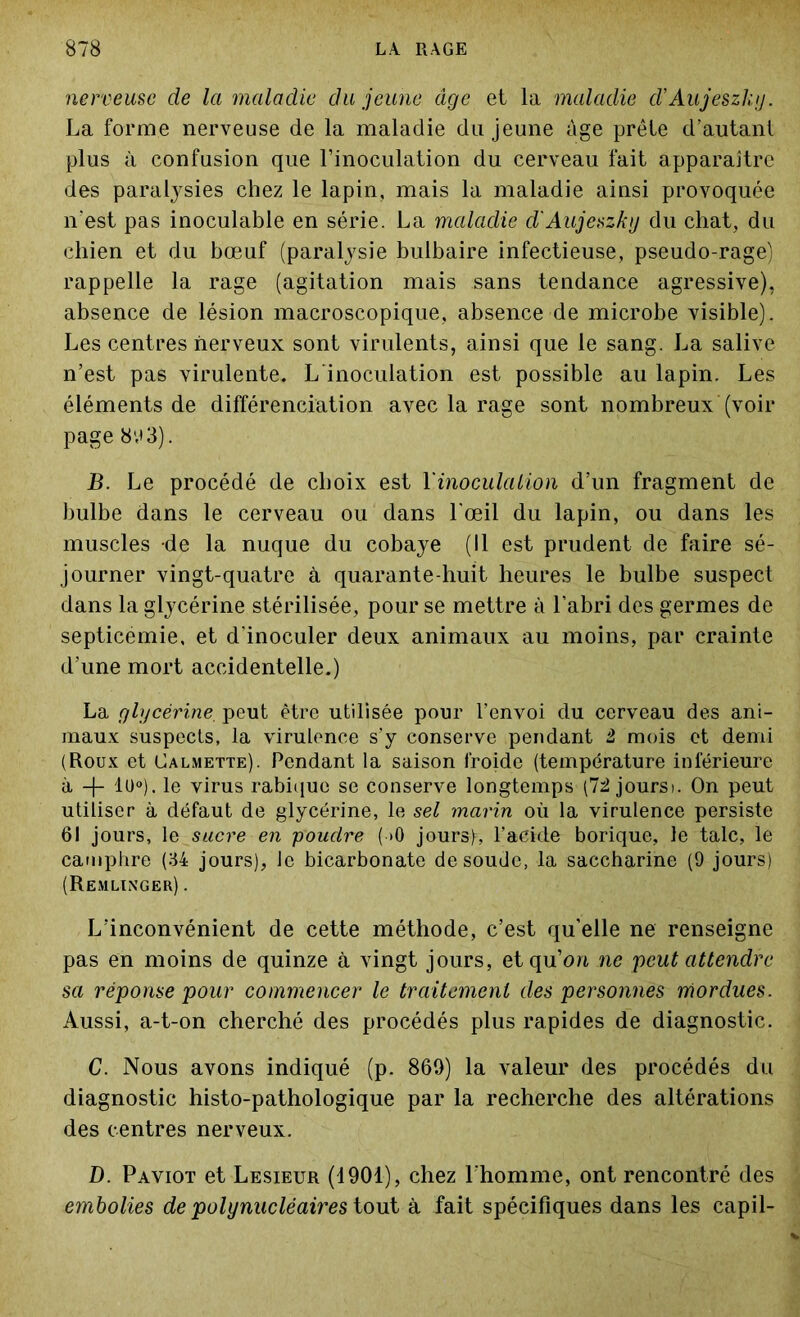 nerveuse de la maladie du jeune âge et la maladie d’Aujeszkij. La forme nerveuse de la maladie du jeune âge prêle d’autant plus à confusion que l’inoculation du cerveau fait apparaître des paralysies chez le lapin, mais la maladie ainsi provoquée n'est pas inoculable en série. La maladie d'Aujeszky du chat, du chien et du bœuf (paralysie bulbaire infectieuse, pseudo-rage) rappelle la rage (agitation mais sans tendance agressive), absence de lésion macroscopique, absence de microbe visible). Les centres nerveux sont virulents, ainsi que le sang. La salive n’est pas virulente. L'inoculation est possible au lapin. Les éléments de différenciation avec la rage sont nombreux (voir page 893). B. Le procédé de choix est Y inocula Lion d’un fragment de bulbe dans le cerveau ou dans l'œil du lapin, ou dans les muscles de la nuque du cobaye (Il est prudent de faire sé- journer vingt-quatre à quarante-huit heures le bulbe suspect dans la glycérine stérilisée, pour se mettre à l’abri des germes de septicémie, et d'inoculer deux animaux au moins, par crainte d’une mort accidentelle.) La glycérine. peut être utilisée pour l’envoi du cerveau des ani- maux suspects, la virulence s’y conserve pendant i mois et demi (Roux et Calmette). Pendant la saison froide (température inférieure à -)- lu°). le virus rabique se conserve longtemps (72 joursi. On peut utiliser à défaut de glycérine, le sel marin où la virulence persiste 61 jours, le sacre en poudre ( >0 jours), l’acide borique, le talc, le camphre (34 jours), le bicarbonate de soude, la saccharine (9 jours) (Remlinger) . L'inconvénient de cette méthode, c’est qu’elle ne renseigne pas en moins de quinze à vingt jours, et qu’on ne peut attendre sa réponse pour commencer le traitement des personnes mordues. Aussi, a-t-on cherché des procédés plus rapides de diagnostic. C. Nous avons indiqué (p. 869) la valeur des procédés du diagnostic histo-pathologique par la recherche des altérations des centres nerveux. D. Paviot et Lesieur (1901), chez l’homme, ont rencontré des embolies de polynucléaires tout à fait spécifiques dans les capil-