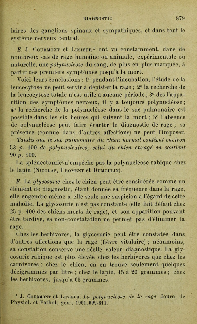 laires des ganglions spipaux et sympathiques, et dans tout le système nerveux central. E. J. Courmont et Lesieur1 ont vu constamment, dans de nombreux cas de rage humaine ou animale, expérimentale ou naturelle, une 'polynucléose du sang, de plus en plus marquée, à partir des premiers symptômes jusqu’à la mort. Voici leurs conclusions : 1° pendant l’incubation, l’étude de la leucocytose ne peut servir à dépister la rage ; 2° la recherche de la leucocytose totale n’est utile à aucune période ; 3° dès l’appa- rition des symptômes nerveux, il y a toujours polynucléose; 4° la recherche de la polynucléose dans le suc pulmonaire est possible dans les six heures qui suivent la mort ; 5° l’absence de polynucléose peut faire écarter le diagnostic de rage ; sa présence (connue dans d’autres affections) ne peut l’imposer. Tandis que le suc pulmonaire du chien normal contient environ 53 p. 100 de polynucléaires, celui du chien enragé en contient 90 p. 100. La splénectomie1 n’empêche pas la polynucléose rabique chez le lapin (Nicolas, Froment et Dumoulin). F. La glycosurie chez le chien peut être considérée comme un élément de diagnostic, étant donnée sa fréquence dans la rage, elle engendre même à elle seule une suspicion à l’égard de cette maladie. La glycosurie n’est pas constante (elle fait défaut chez 25 p. 100 des chiens morts de rage), et son apparition pouvant être tardive, sa non-constatation ne permet pas d’éliminer la rage. Chez les herbivores, la glycosurie peut être constatée dans d’autres affections que la rage (fièvre vitulaire) ; néanmoins, sa constation conserve une réelle valeur diagnostique. La gly- cosurie rabique est plus élevée chez les herbivores que chez les carnivores : chez le chien, on en trouve seulement quelques décigrammes par litre ; chez le lapin, 15 à 20 grammes ; chez les herbivores, jusqu’à 65 grammes. 4 J. Courmont et Lesieur, La polynucléose de la rage. Journ. de Physiol. et Pathol, gén., 1901,599-611.