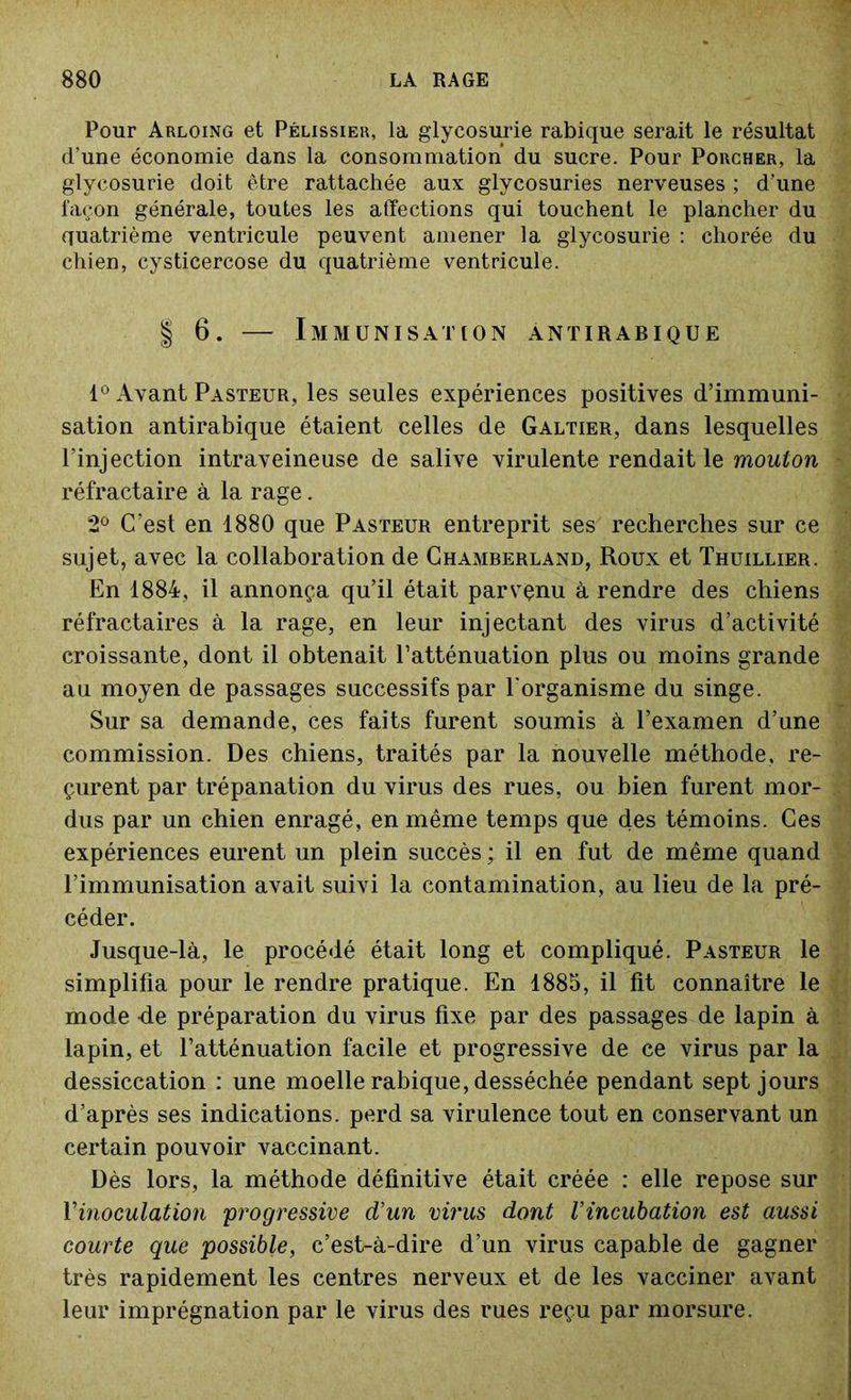 Pour Arloing et Pélissier, la glycosurie rabique serait le résultat d’une économie dans la consommation du sucre. Pour Porcher, la glycosurie doit être rattachée aux glycosuries nerveuses ; d’une façon générale, toutes les affections qui touchent le plancher du quatrième ventricule peuvent amener la glycosurie : chorée du chien, cysticercose du quatrième ventricule. | 6. — Immunisation antirabique 1° Avant Pasteur, les seules expériences positives d’immuni- sation antirabique étaient celles de Galtier, dans lesquelles l’injection intraveineuse de salive virulente rendait le mouton réfractaire à la rage. 2° C’est en 1880 que Pasteur entreprit ses recherches sur ce sujet, avec la collaboration de Chamberland, Roux et Thuillier. En 1884, il annonça qu’il était parvenu à rendre des chiens réfractaires à la rage, en leur injectant des virus d’activité croissante, dont il obtenait l’atténuation plus ou moins grande au moyen de passages successifs par l'organisme du singe. Sur sa demande, ces faits furent soumis à l’examen d’une commission. Des chiens, traités par la nouvelle méthode, re- çurent par trépanation du virus des rues, ou bien furent mor- dus par un chien enragé, en même temps que des témoins. Ces expériences eurent un plein succès ; il en fut de même quand l’immunisation avait suivi la contamination, au lieu de la pré- céder. Jusque-là, le procédé était long et compliqué. Pasteur le simplifia pour le rendre pratique. En 1885, il fit connaître le mode -de préparation du virus fixe par des passages de lapin à lapin, et l’atténuation facile et progressive de ce virus par la dessiccation : une moelle rabique, desséchée pendant sept jours d’après ses indications, perd sa virulence tout en conservant un certain pouvoir vaccinant. Dès lors, la méthode définitive était créée : elle repose sur l'inoculation progressive d’un virus dont l’incubation est aussi courte que possible, c’est-à-dire d’un virus capable de gagner très rapidement les centres nerveux et de les vacciner avant leur imprégnation par le virus des rues reçu par morsure.