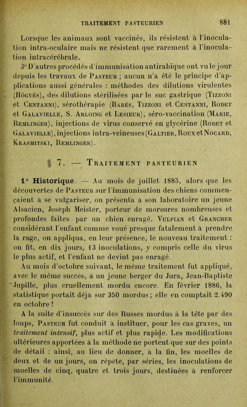 Lorsque les animaux sont vaccinés, ils résistent à l’inocula- tion intra-oculaire mais ne résistent que rarement à l’inocula- tion intracérébrale. 3° D autres procédés d’immunisation antirabique ont vu le j our depuis les travaux de Pasteur ; aucun n’a été le principe d’ap- plications aussi générales : méthodes des dilutions virulentes (Hôgyès), des dilutions stérilisées par le suc gastrique (Tizzoni et Centannï), sérothérapie (Babès, Tizzoni et Centanni, Rodet et Galavielle, S. Arloing et Lesieur), séro-vaccination (Marie, Remlinger), injections de virus conservé en glycérine (Rodet et Galavielle), injections intra-veineuses (Galtier, RouxetNocARD, KrASMITSKI, RExMLINGER). | 7. — Traitement pasteurien 1° Historique. — Au mois de juillet 1885, alors que les découvertes de Pasteur sur l'immunisation des chiens commen- çaient à se vulgariser, on présenta à son laboratoire un jeune Alsacien, Joseph Meister, porteur de morsures nombreuses et profondes faites par un chien enragé. Vulpian et Grancher considérant l’enfant comme voué presque fatalement à prendre la rage, on appliqua, en leur présence, le nouveau traitement : on fit, en dix jours, 13 inoculations, y compris celle du virus le plus actif, et l’enfant ne devint pas enragé. Au mois d’octobre suivant, le même traitement fut appliqué, avec le même succès, à un jeune berger du Jura, Jean-Baptiste Jupille, plus cruellement mordu encore. En février 1886, la statistique portait déjà sur 350 mordus ; elle en comptait 2.490 en octobre ! A la suite d’insuccès sur des Russes mordus à la tête par des loups, Pasteur fut conduit à instituer, pour les cas graves, un traitement intensif, plus actif et plus rapide. Les modifications ultérieures apportées à la méthode ne portent que sur des points de détail : ainsi, au lieu de donner, à la fin, les moelles de deux et de un jours, on répète, par séries, les inoculations de moelles de cinq, quatre et trois jours, destinées à renforcer l’immunité.