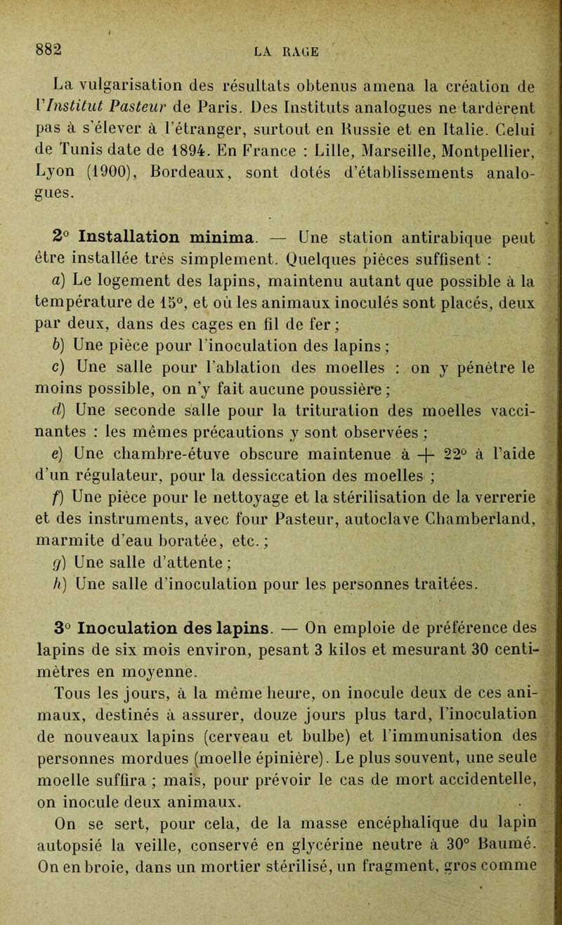 La vulgarisation des résultats obtenus amena la création de VInstitut Pasteur de Paris. Des Instituts analogues ne tardèrent pas à s’élever à l’étranger, surtout en Russie et en Italie. Celui de Tunis date de 1894. En France : Lille, Marseille, Montpellier, Lyon (1900), Bordeaux, sont dotés d’établissements analo- gues. 2° Installation minima. — Une station antirabique peut être installée très simplement. Quelques pièces suffisent : a) Le logement des lapins, maintenu autant que possible à la température de 15°, et où les animaux inoculés sont placés, deux par deux, dans des cages en fil de fer ; b) Une pièce pour l'inoculation des lapins ; c) Une salle pour l’ablation des moelles : on y pénètre le moins possible, on n’y fait aucune poussière ; d) Une seconde salle pour la trituration des moelles vacci- nantes : les mêmes précautions y sont observées ; e) Une chambre-étuve obscure maintenue à -f- 22° à l’aide d’un régulateur, pour la dessiccation des moelles ; f) Une pièce pour le nettoyage et la stérilisation de la verrerie et des instruments, avec four Pasteur, autoclave Chamberland, marmite d’eau boratée, etc.; g) Une salle d’attente ; h) Une salle d’inoculation pour les personnes traitées. 3° Inoculation des lapins. — On emploie de préférence des lapins de six mois environ, pesant 3 kilos et mesurant 30 centi- mètres en moyenne. Tous les jours, à la même heure, on inocule deux de ces ani- maux, destinés à assurer, douze jours plus tard, l’inoculation de nouveaux lapins (cerveau et bulbe) et l’immunisation des personnes mordues (moelle épinière). Le plus souvent, une seule moelle suffira ; mais, pour prévoir le cas de mort accidentelle, on inocule deux animaux. On se sert, pour cela, de la masse encéphalique du lapin autopsié la veille, conservé en glycérine neutre à 30° Baumé. On en broie, dans un mortier stérilisé, un fragment, gros comme