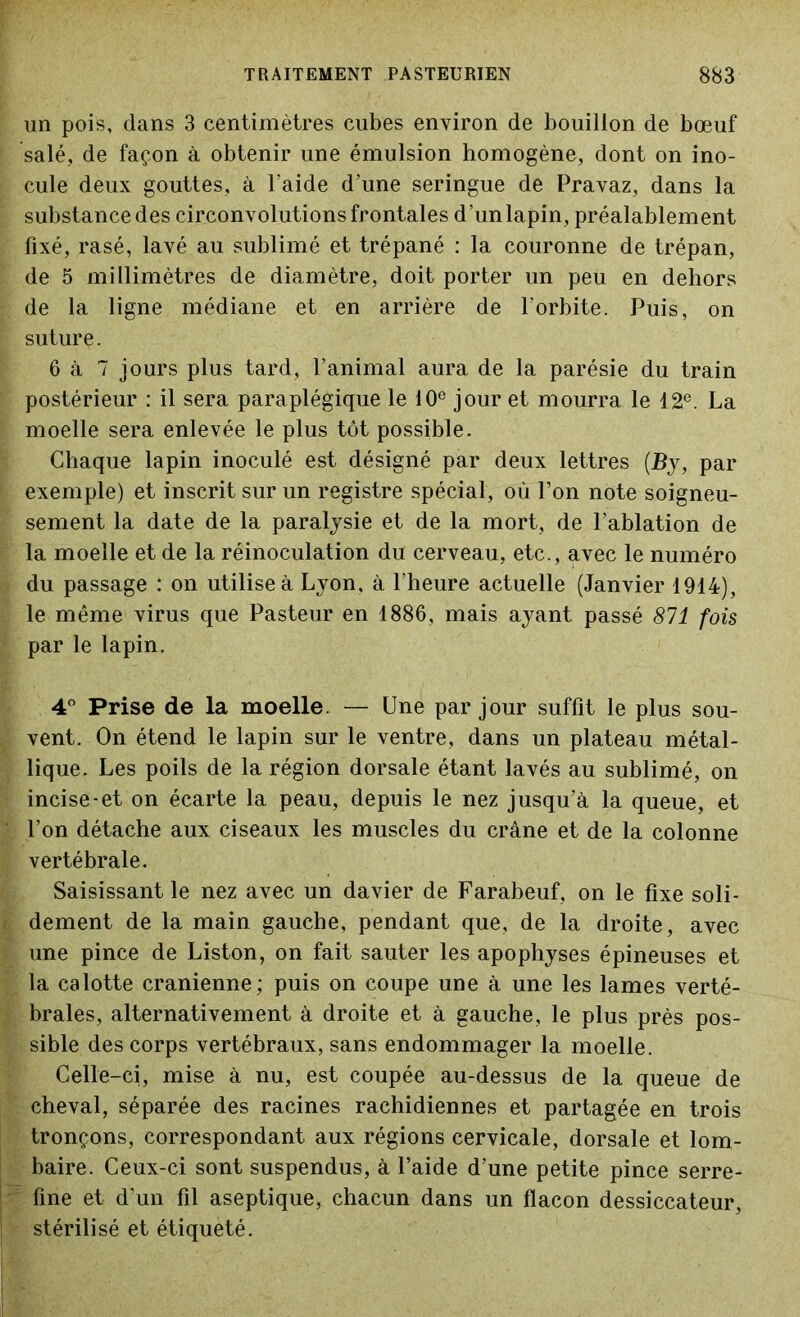 un pois, dans 3 centimètres cubes environ de bouillon de bœuf salé, de façon à obtenir une émulsion homogène, dont on ino- cule deux gouttes, à Faide d’une seringue de Pravaz, dans la substance des circonvolutions frontales d’un lapin, préalablement fixé, rasé, lavé au sublimé et trépané : la couronne de trépan, de 5 millimètres de diamètre, doit porter un peu en dehors de la ligne médiane et en arrière de l'orbite. Puis, on suture. 6 à 7 jours plus tard, l’animal aura de la parésie du train postérieur : il sera paraplégique le 10e jour et mourra le 12e. La moelle sera enlevée le plus tôt possible. Chaque lapin inoculé est désigné par deux lettres (Bj, par exemple) et inscrit sur un registre spécial, où l’on note soigneu- sement la date de la paralysie et de la mort, de l’ablation de la moelle et de la réinoculation du cerveau, etc., avec le numéro du passage : on utilise à Lyon, à l’heure actuelle (Janvier 1914), le même virus que Pasteur en 1886, mais ayant passé 871 fois par le lapin. 4° Prise de la moelle. — Une par jour suffit le plus sou- vent. On étend le lapin sur le ventre, dans un plateau métal- lique. Les poils de la région dorsale étant lavés au sublimé, on incise-et on écarte la peau, depuis le nez jusqu’à la queue, et l’on détache aux ciseaux les muscles du crâne et de la colonne vertébrale. Saisissant le nez avec un davier de Farabeuf, on le fixe soli- dement de la main gauche, pendant que, de la droite, avec une pince de Liston, on fait sauter les apophyses épineuses et la calotte crânienne; puis on coupe une à une les lames verté- brales, alternativement à droite et à gauche, le plus près pos- sible des corps vertébraux, sans endommager la moelle. Celle-ci, mise à nu, est coupée au-dessus de la queue de cheval, séparée des racines rachidiennes et partagée en trois tronçons, correspondant aux régions cervicale, dorsale et lom- baire. Ceux-ci sont suspendus, à Faide d’une petite pince serre- fine et d'un fil aseptique, chacun dans un flacon dessiccateur, stérilisé et étiqueté.