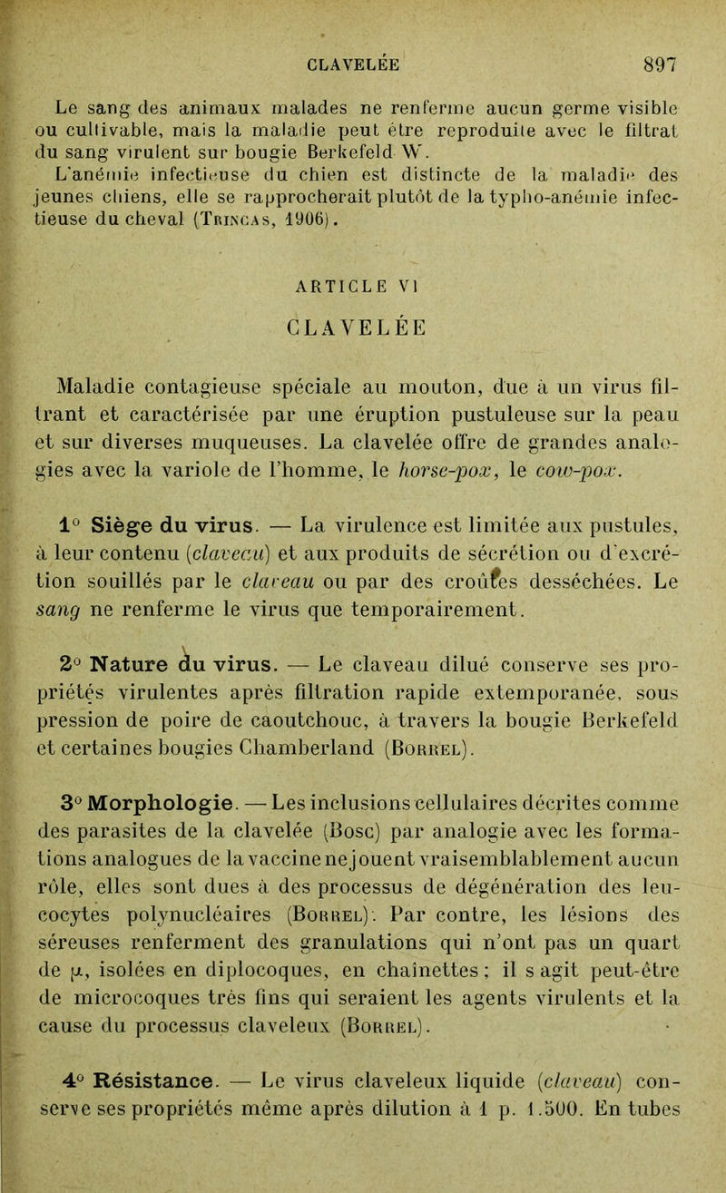 Le sang des animaux malades ne renferme aucun germe visible ou cultivable, mais la maladie peut être reproduite avec le filtrat du sang virulent sur bougie Berkefeld W. L'anémie infectieuse du chien est distincte de la maladie des jeunes chiens, elle se rapprocherait plutôt de la typho-anémie infec- tieuse du cheval (Trincas, 1906). ARTICLE VI CLAVELÉE Maladie contagieuse spéciale au mouton, due à un virus fil- trant et caractérisée par une éruption pustuleuse sur la peau et sur diverses muqueuses. La clavelée offre de grandes analo- gies avec la variole de l’homme, le horse-pox, le cow-pox. 1° Siège du virus. — La virulence est limitée aux pustules, à leur contenu [claveau] et aux produits de sécrétion ou d'excré- tion souillés par le claceau ou par des croûtes desséchées. Le sang ne renferme le virus que temporairement. 2° Nature àu virus. — Le claveau dilué conserve ses pro- priétés virulentes après filtration rapide extemporanée, sous pression de poire de caoutchouc, à travers la bougie Berkefeld et certaines bougies Chamberland (Borrel). 3° Morphologie. — Les inclusions cellulaires décrites comme des parasites de la clavelée (Bosc) par analogie avec les forma- tions analogues de la vaccine nejouent vraisemblablement aucun rôle, elles sont dues à des processus de dégénération des leu- cocytes polynucléaires (Borrel). Par contre, les lésions des séreuses renferment des granulations qui n’ont pas un quart de [a, isolées en diplocoques, en chaînettes ; il s agit peut-être de microcoques très fins qui seraient les agents virulents et la cause du processus claveleux (Borrel). 4° Résistance. — Le virus claveleux liquide (claveau) con- serve ses propriétés même après dilution à 1 p. 1.5U0. En tubes