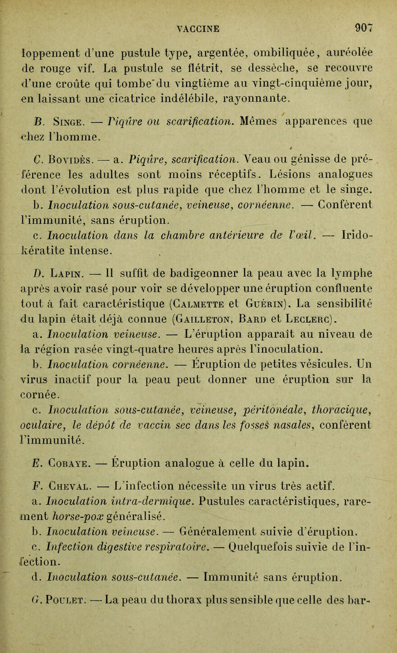 loppement d’une pustule type, argentée, ombiliquée, auréolée de rouge vif. La pustule se flétrit, se dessèche, se recouvre d’une croûte qui tombe'du vingtième au vingt-cinquième jour, en laissant une cicatrice indélébile, rayonnante. B. Singe. — Piqûre ou scarification. Mêmes apparences que chez l’homme. C. Bovidés. -— a. Piqûre, scarification. Veau ou génisse de pré- férence les adultes sont moins réceptifs. Lésions analogues dont l’évolution est plus rapide que chez l’homme et le singe. b. Inoculation sous-cutanée, veineuse, cornèenne. — Confèrent l’immunité, sans éruption. c. Inoculation dans la chambre antérieure de l’œil. — Irido- kératite intense. D. Lapin. — 11 suffit de badigeonner la peau avec la lymphe après avoir rasé pour voir se développer une éruption confluente tout à fait caractéristique (Calmette et Guérin). La sensibilité du lapin était déjà connue (Gailleton, Bard et Leclerc). a. Inoculation veineuse. — L’éruption apparaît au niveau de la région rasée vingt-quatre heures après l’inoculation. b. Inoculation cornèenne. — Éruption de petites vésicules. Un virus inactif pour la peau peut donner une éruption sur la cornée. c. Inoculation sous-cutanée, veineuse, péritonéale, thoracique, oculaire, le dépôt de vaccin sec dans les fosses nasales, confèrent l’immunité. E. Cobaye. — Éruption analogue à celle du lapin. F. Cheval. — L’infection nécessite un virus très actif. a. Inoculation intra-dermique. Pustules caractéristiques, rare- ment horse-pox généralisé. b. Inoculation veineuse. — Généralement suivie d’éruption. c. Infection digestive respiratoire. — Quelquefois suivie de l’in- fection. d. Inoculation sous-cutanée. — Immunité sans éruption. G. Poulet: — La peau du thorax plus sensible que celle des bar-