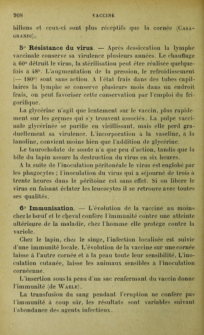 billons et ceux-ci sont plus réceptifs que la cornée (Casa- GRANDl).: ; , . / 5° Résistance du virus. — Après dessiccation la lymphe vaccinale conserve sa virulence plusieurs années. Le chauflage à. 60° détruit le virus, la stérilisation peut être réalisée quelque- fois à 48°. L’augmentation de la pression, le refroidissement (— 180°) sont sans action. A 1 état frais dans des tubes capil- laires la lymphe se conserve plusieurs mois dans un endroit frais, on peut favoriser cette conservation par l’emploi du fri- gorifique. La glycérine n’agit que lentement sur le vaccin, plus rapide- ment sur les germes qui s’y trouvent associés. La pulpe vacci- nale glycérinée se purifie en vieillissant, mais elle perd gra- duellement sa virulence. L’incorporation à la vaseline, à la lanoline, convient moins bien que l’addition de glycérine. Le taurocholate de soude n'a que peu d’action, tandis que la bile du lapin assure la destruction du virus en six heures. A la suite de l’inoculation péritonéale le virus est englobé par les phagocytes ; l’inoculation du virus qui a séjourné de trois à trente heures dans le péritoine est sans effet. Si on libère le virus en faisant éclater les leucocytes il se retrouve avec toutes ses qualités. 6° Immunisation, — L’évolution de la vaccine au moins chez le bœuf et le cheval confère l'immunité contre une atteinte ultérieure de la maladie, chez l’homme elle protège contre la variole. Chez le lapin, chez le singe, l'infection localisée est suivie d’une immunité locale. L’évolution de la vaccine sur une cornée laisse à l’autre cornée et à la peau toute leur sensibilité. L'ino- culation cutanée, laisse les animaux sensibles à l'inoculation cornéenne. L’insertion sous la peau d’un sac renfermant du vaccin donne l’immunité (de Waele). La transfusion du sang pendant l’éruption ne confère pas l’immunité à coup sur, les résultats sont variables suivant Labondance des agents; infectieux.