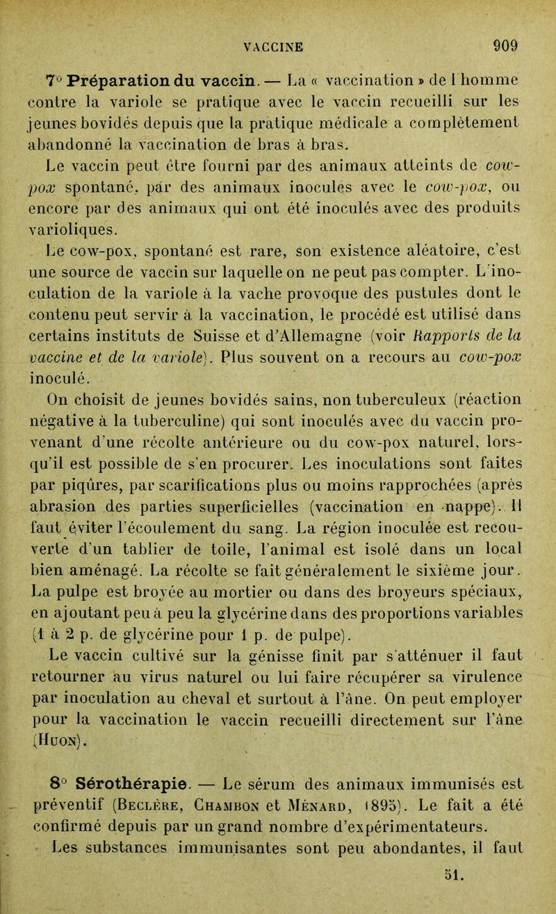 7Ù Préparation du vaccin. — La « vaccination » de 1 homme contre la variole se pratique avec le vaccin recueilli sur les jeunes bovidés depuis que la pratique médicale a complètement abandonné la vaccination de bras à bras. Le vaccin peut être fourni par des animaux atteints de cow- pox spontané., par des animaux inocules avec le cow-pox, ou encore par des animaux qui ont été inoculés avec des produits varioliques. Le cow-pox, spontané est rare, son existence aléatoire, c’est une source de vaccin sur laquelle on ne peut pas compter. L’ino- culation de la variole à la vache provoque des pustules dont le contenu peut servir à la vaccination, le procédé est utilisé dans certains instituts de Suisse et d’Allemagne (voir Rapports de la vaccine et de la variole). Plus souvent on a recours au cow-pox inoculé. On choisit de jeunes bovidés sains, non tuberculeux (réaction négative à la tuberculine) qui sont inoculés avec du vaccin pro- venant d’une récolte antérieure ou du cow-pox naturel, lors- qu’il est possible de s'en procurer. Les inoculations sont faites par piqûres, par scarifications plus ou moins rapprochées (après abrasion des parties superficielles (vaccination en nappe). Il faut éviter l’écoulement du sang. La région inoculée est recou- verte d'un tablier de toile, l’animal est isolé dans un local bien aménagé. La récolte se fait généralement le sixième jour. La pulpe est broyée au mortier ou dans des broyeurs spéciaux, en ajoutant peu à peu la glycérine dans des proportions variables (1 à 2 p. de glycérine pour 1 p. de pulpe). Le vaccin cultivé sur la génisse finit par s’atténuer il faut retourner au virus naturel ou lui faire récupérer sa virulence par inoculation au cheval et surtout à l’âne. On peut employer pour la vaccination le vaccin recueilli directement sur l’âne (Huon). 8Ù Sérothérapie. — Le sérum des animaux immunisés est préventif (Beclère, Chambon et Ménard, 1895). Le fait a été confirmé depuis par un grand nombre d’expérimentateurs. Les substances immunisantes sont peu abondantes, il faut 51.