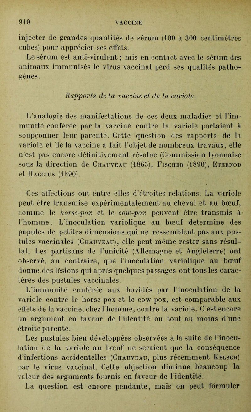 injecter de grandes quantités de sérum (100 à 300 centimètres cubes) pour apprécier ses effets. Le sérum est anti-virulent ; mis en contact avec le sérum des animaux immunisés le virus vaccinal perd ses qualités patho- gènes. Rapports de la vaccine et de la variole. L’analogie des manifestations de ces deux maladies et l’im- munité conférée par la vaccine contre la variole portaient à soupçonner leur parenté. Cette question des rapports de la variole et de la vaccine a fait l’objet de nombreux travaux, elle n’est pas encore définitivement résolue (Commission lyonnaise sous la direction de Chauveau (1865), Fischer (1890), Eternod et Haccius (1890). Ces affections ont entre elles d’étroites relations. La variole peut être transmise expérimentalement au cheval et au bœuf, comme le horse-pnx et le cow-pox peuvent être transmis à l’homme. L’inoculation variolique au bœuf détermine des papules de petites dimensions qui ne ressemblent pas aux pus- tules vaccinales (Chauveau), elle peut même rester sans résul- tat. Les partisans de l'unicité (Allemagne et Angleterre) ont observé, au contraire, que l’inoculation variolique au bœuf donne des lésions qui après quelques passages ont tous les carac- tères des pustules vaccinales. L'immunité conférée aux bovidés par l’inoculation de la variole contre le horse-pox et le cow-pox, est comparable aux effets de la vaccine, chez l'homme, contre la variole. C'est encore un argument en faveur de l’identité ou tout au moins d’une étroite parenté. Les pustules bien développées observées à la suite de l’inocu- lation de la variole au bœuf ne seraient que la conséquence d’infections accidentelles (Chauveau, plus récemment Kelsch) par le virus vaccinal. Cette objection diminue beaucoup la valeur des arguments fournis en faveur de l’identité. La question est encore pendante, mais on peut formuler