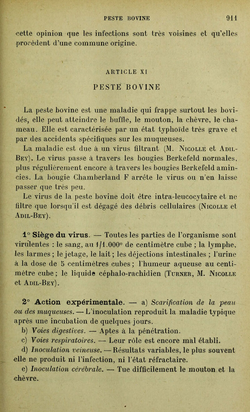 cette opinion que les infections sont très voisines et qu’elles procèdent d’une commune origine. ARTICLE xi PESTE BOVINE La peste bovine est une maladie qui frappe surtout les bovi- dés, elle peut atteindre le buffle, le mouton, la chèvre, le cha- meau. Elle est caractérisée par un état typhoïde très grave et par des accidents spécifiques sur les muqueuses. La maladie est due à un virus filtrant (M. Nicolle et Adil- Bey). Le virus passe à travers les bougies Berkefeld normales, plus régulièrement encore à travers les bougies Berkefeld amin- cies. La bougie Chamberland F arrête le virus ou n’en laisse passer que très peu. Le virus de la peste bovine doit être intra-leucocytaire et ne filtre que lorsqu’il est dégagé des débris cellulaires (Nicolle et Adil-Bey). 1° Siège du virus. — Toutes les parties de l’organisme sont virulentes : le sang, au 1/1.000e de centimètre cube ; la lymphe, les larmes ; le jetage, le lait; les déjections intestinales ; l’urine à la dose de 5 centimètres cubes ; l’humeur aqueuse au centi- mètre cube ; le liquide céphalo-rachidien (Turner, M. Nicolle et Adil-Bey). 2° Action expérimentale. — a) Scarification de la peau ou des muqueuses. — L’inoculation reproduit la maladie typique après une incubation de quelques jours. b) Voies digestives. — Aptes à la pénétration. c) Voies respiratoires. — Leur rôle est encore mal établi. d) Inoculation veineuse. — Résultats variables, le plus souvent elle ne produit ni l’infection, ni l’état réfractaire. e) Inoculation cérébrale. — Tue difficilement le mouton et la chèvre.