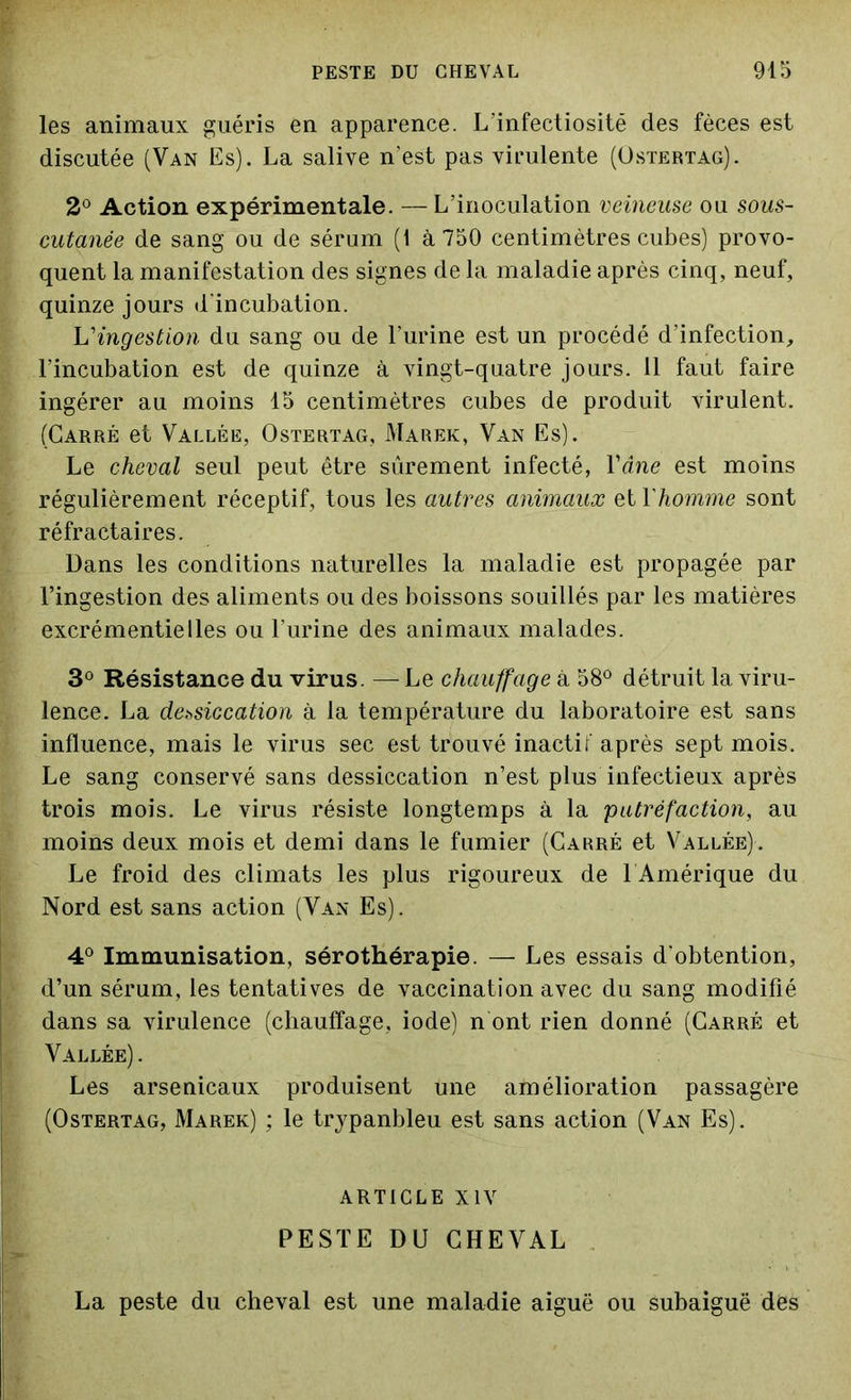 les animaux guéris en apparence. L’infectiosité des fèces est discutée (Van Es). La salive n’est pas virulente (Ostertag). 2° Action expérimentale. — L’inoculation veineuse ou sous- cutanée de sang ou de sérum (1 à 750 centimètres cubes) provo- quent la manifestation des signes de la maladie après cinq, neuf, quinze jours d'incubation. L'ingestion du sang ou de l’urine est un procédé d'infection, l’incubation est de quinze à vingt-quatre jours. 11 faut faire ingérer au moins 15 centimètres cubes de produit virulent. (Carré et Vallée, Ostertag, Marek, Van Es). Le cheval seul peut être sûrement infecté, Yâne est moins régulièrement réceptif, tous les autres animaux et Yhomme sont réfractaires. Dans les conditions naturelles la maladie est propagée par l’ingestion des aliments ou des boissons souillés par les matières excrémentielles ou l'urine des animaux malades. 3° Résistance du virus. — Le chauffage à 58° détruit la viru- lence. La dessiccation à la température du laboratoire est sans influence, mais le virus sec est trouvé inactif après sept mois. Le sang conservé sans dessiccation n’est plus infectieux après trois mois. Le virus résiste longtemps à la 'putréfaction, au moins deux mois et demi dans le fumier (Carré et Vallée). Le froid des climats les plus rigoureux de 1 Amérique du Nord est sans action (Van Es). 4° Immunisation, sérothérapie. — Les essais d’obtention, d’un sérum, les tentatives de vaccination avec du sang modifié dans sa virulence (chauffage, iode) n ont rien donné (Carré et Vallée) . Les arsenicaux produisent une amélioration passagère (Ostertag, Marek) ; le trypanbleu est sans action (Van Es). ARTICLE XIV PESTE DU CHEVAL La peste du cheval est une maladie aiguë ou subaiguë des