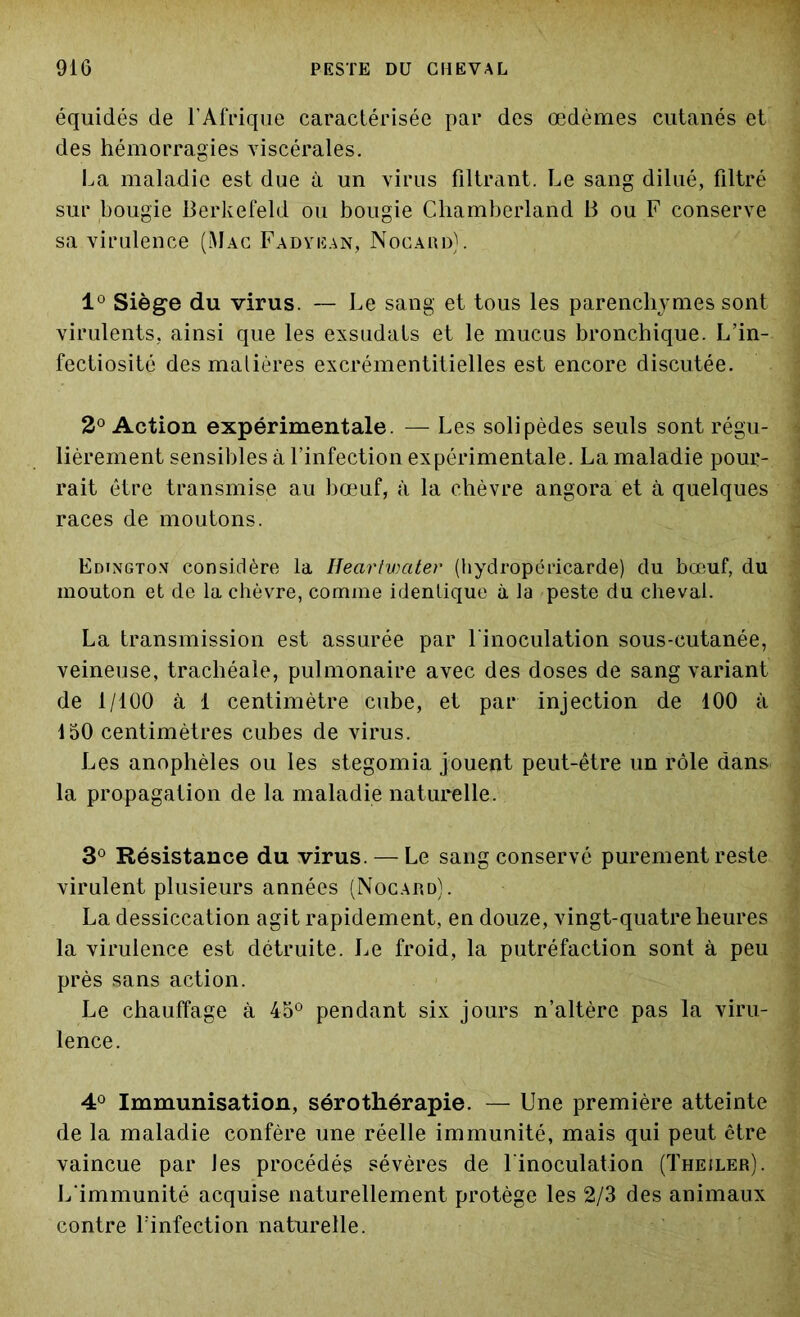 équidés de l'Afrique caractérisée par des œdèmes cutanés et des hémorragies viscérales. La maladie est due à un virus filtrant. Le sang dilué, filtré sur bougie Berkefeld ou bougie Cliamberland B ou F conserve sa virulence (Mac Fadyean, Nocard). 1° Siège du virus. — Le sang et tous les parenchymes sont virulents, ainsi que les exsudats et le mucus bronchique. L’in- fectiosité des matières excrémentitielles est encore discutée. 2° Action expérimentale. — Les solipèdes seuls sont régu- lièrement sensibles à l’infection expérimentale. La maladie pour- rait être transmise au bœuf, à la chèvre angora et à quelques races de moutons. Edingtox considère la IlecirtvKitev (hydropéricarde) du bœuf, du mouton et de la chèvre, comme identique à la peste du cheval. La transmission est assurée par l'inoculation sous-cutanée, veineuse, trachéale, pulmonaire avec des doses de sang variant de 1/100 à 1 centimètre cube, et par injection de 100 à 150 centimètres cubes de virus. Les anophèles ou les stegomia jouent peut-être un rôle dans la propagation de la maladie naturelle. 3° Résistance du virus. — Le sang conservé purement reste virulent plusieurs années (Nocard). La dessiccation agit rapidement, en douze, vingt-quatre heures la virulence est détruite. Le froid, la putréfaction sont à peu près sans action. Le chauffage à 45° pendant six jours n’altère pas la viru- lence. 4° Immunisation, sérothérapie. — Une première atteinte de la maladie confère une réelle immunité, mais qui peut être vaincue par les procédés sévères de l'inoculation (Theiler). L'immunité acquise naturellement protège les 2/3 des animaux contre l'infection naturelle.