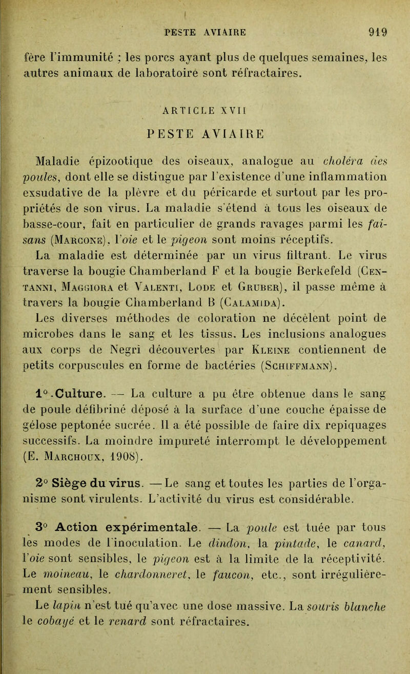 fère l’immunité ; les porcs ayant plus de quelques semaines, les autres animaux de laboratoire sont réfractaires. ARTICLE XVII PESTE AVIAIRE Maladie épizootique des oiseaux, analogue au choléra des poules, dont elle se distingue par l’existence d’une inflammation exsudative de la plèvre et du péricarde et surtout par les pro- priétés de son virus. La maladie s'étend à tous les oiseaux de basse-cour, fait en particulier de grands ravages parmi les fai- sans (Marcone), Voie et le pigeon sont moins réceptifs. La maladie est déterminée par un virus filtrant. Le virus traverse la bougie Chamberland F et la bougie Berkefeld (Cen- tanni, Maggiora et Valenti, Lode et Gruber), il passe même à travers la bougie Chamberland B (Calamida). Les diverses méthodes de coloration ne décèlent point de microbes dans le sang et les tissus. Les inclusions analogues aux corps de Negri découvertes par Kleine contiennent de petits corpuscules en forme de bactéries (Schiffmann). 1°.Culture. — La culture a pu être obtenue dans le sang de poule défibriné déposé à la surface d’une couche épaisse de gélose peptonée sucrée. 11 a été possible de faire dix repiquages successifs. La moindre impureté interrompt le développement (E. Marchoux, 1908). 2° Siège du virus. — Le sang et toutes les parties de l’orga- nisme sont virulents. L’activité du virus est considérable. 3° Action expérimentale. — La poule est tuée par tous les modes de 1 inoculation. Le dindon, la pintade, le canard, Voie sont sensibles, le pigeon est à la limite de la réceptivité. Le moineau, le chardonneret, le faucon, etc., sont irrégulière- ment sensibles. Le lapin n’est tué qu’avec une dose massive. La souris blanche le cobaijé et le renard sont réfractaires.