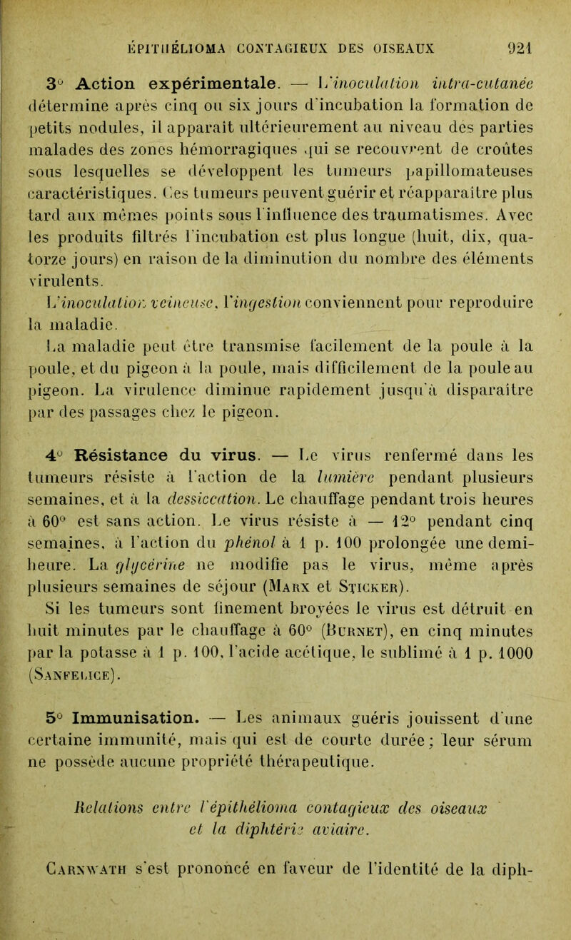 3U Action expérimentale. — Y*'inoculation intra-cutanée détermine après cinq ou six jours d'incubation la formation de petits nodules, il apparaît ultérieurement au niveau des parties malades des zones hémorragiques qui se recouvrent de croûtes sous lesquelles se développent les tumeurs papillomateuses caractéristiques. Ces tumeurs peuvent guérir et réapparaître plus tard aux mêmes points sous l'influence des traumatismes. Avec les produits filtrés l’incubation est plus longue (huit, dix, qua- torze jours) en raison de la diminution du nombre des éléments virulents. \j inoculation veineuse, l'ingestion conviennent pour reproduire la maladie. La maladie peut être transmise facilement de la poule à la poule, et du pigeon à la poule, mais difficilement de la poule au pigeon. La virulence diminue rapidement jusqu'à disparaître par des passages chez le pigeon. 4° Résistance du virus. — Le virus renfermé dans les tumeurs résiste à l'action de la lumière pendant plusieurs semaines, et à la dessiccation. Le chauffage pendant trois heures à 60° est sans action. Le virus résiste à — 12° pendant cinq semaines, à faction du phénol à 1 p. 100 prolongée une demi- heure. La glycérine ne modifie pas le virus, même après plusieurs semaines de séjour (Marx et Sticker). Si les tumeurs sont finement broyées le virus est détruit en huit minutes par le chauffage à 60° (Burnet), en cinq minutes par la potasse à 1 p. 100, l'acide acétique, le sublimé à 1 p. 1000 (Sanfelice). 5° Immunisation. — Les animaux guéris jouissent d une certaine immunité, mais qui est de courte durée ; leur sérum ne possède aucune propriété thérapeutique. Relations entre iépithélioma contagieux des oiseaux et la diphtérie aviaire. C arn VAX h s'est prononcé en faveur de l’identité de la diph-