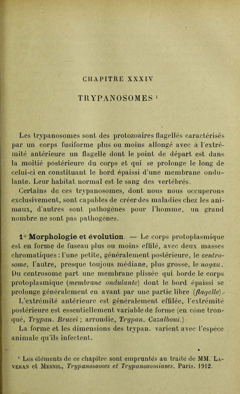 CHAPITRE XXXIY TRYPANOSOMES 1 Les trypanosomes sont des protozoaires flagellés caractérisés par un corps fusiforme plus ou moins allongé avec à l'extré- mité antérieure un flagelle dont le point de départ est dans la moitié postérieure du corps et qui se prolonge le long de celui-ci en constituant le bord épaissi d’une membrane ondu- lante. Leur habitat normal est le sang des vertébrés. Certains de ces trypanosomes, dont nous nous occuperons exclusivement, sont capables de créer des maladies chez les ani- maux, d’autres sont pathogènes pour l’homme, un grand nombre ne sont pas pathogènes. 1° Morphologie et évolution. — Le corps protoplasmique est en forme de fuseau plus ou moins effilé, avec deux masses chromatiques : l'une petite, généralement postérieure, le centro- some, l’autre, presque toujous médiane, plus grosse, le noyau, Du centrosome part une membrane plissée qui borde le corps protoplasmique (membrane ondulante) dont le bord épaissi se prolonge généralement en avant par une partie libre [flagelle].- L’extrémité antérieure est généralement effilée, l’extrémité postérieure est essentiellement variable de forme (en cône tron- qué, Trypan. Brucei; arrondie, Trypan. Cazalboui.) La forme et les dimensions des trypan. varient avec l’espèce animale qu’ils infectent. 1 Les éléments de ce chapitre sont empruntés au traité de MM.'La- veban et Mesnil, Trypanosomes et Trypanosomiases, Paris. 1912.