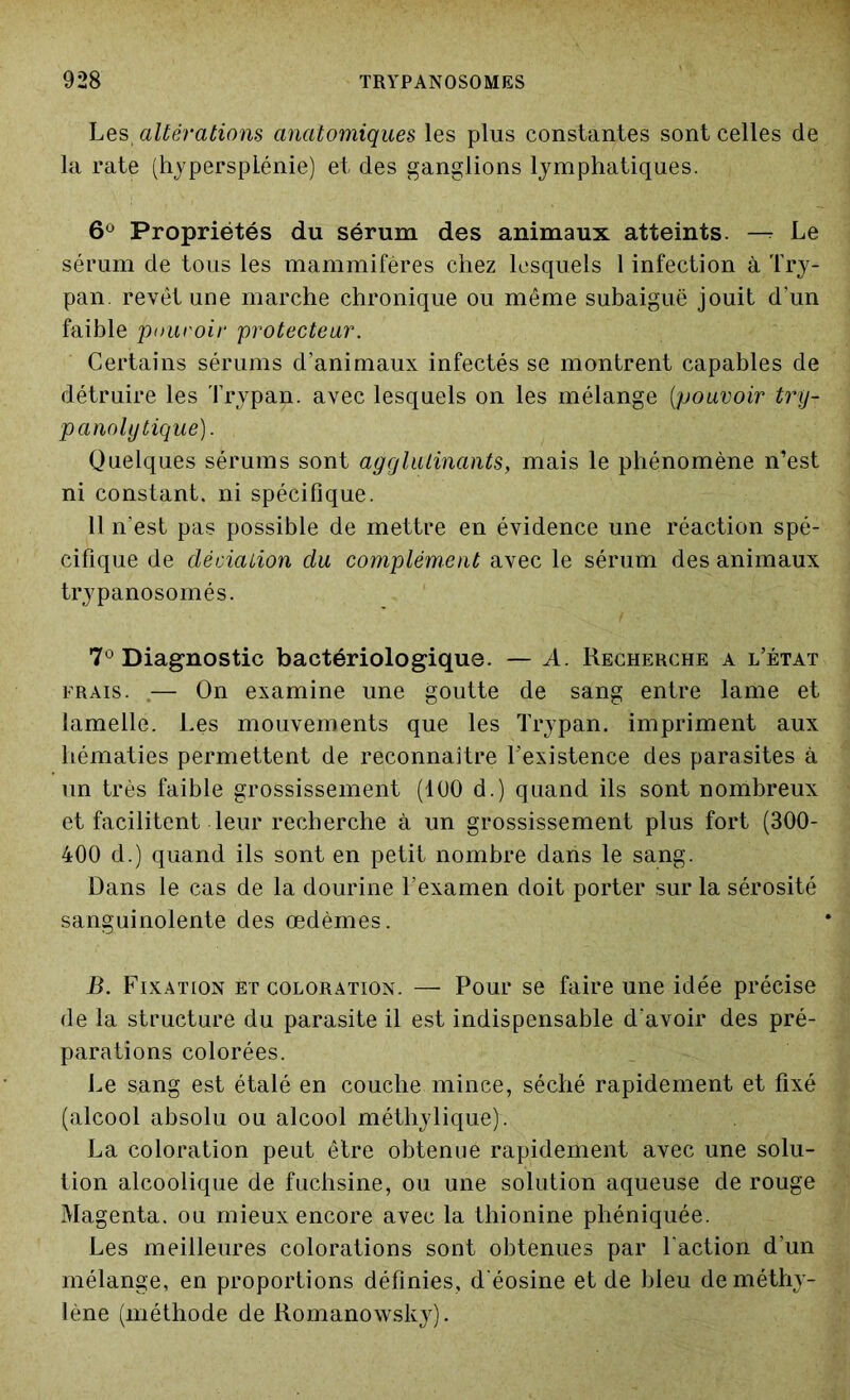 Les, altérations anatomiques les plus constantes sont celles de la rate (hypersplénie) et des ganglions lymphatiques. 6° Propriétés du sérum des animaux atteints. — Le sérum de tous les mammifères chez lesquels 1 infection à Try- pan. revêt une marche chronique ou même subaiguë jouit d’un faible pouvoir protecteur. Certains sérums d’animaux infectés se montrent capables de détruire les Trypan. avec lesquels on les mélange (pouvoir try- panoly tique). Quelques sérums sont agglutinants, mais le phénomène n’est ni constant, ni spécifique. 11 n’est pas possible de mettre en évidence une réaction spé- cifique de déviation du complément avec le sérum des animaux trypanosomés. 7° Diagnostic bactériologique. — A. Recherche a l’état frais. — On examine une goutte de sang entre lame et lamelle. Les mouvements que les Trypan. impriment aux hématies permettent de reconnaître l’existence des parasites à un très faible grossissement (100 d.) quand ils sont nombreux et facilitent leur recherche à un grossissement plus fort (300- 400 d.) quand ils sont en petit nombre dans le sang. Dans le cas de la dourine l’examen doit porter sur la sérosité sanguinolente des œdèmes. B. Fixation et coloration. — Pour se faire une idée précise de la structure du parasite il est indispensable d'avoir des pré- parations colorées. Le sang est étalé en couche mince, séché rapidement et fixé (alcool absolu ou alcool méthylique). La coloration peut être obtenue rapidement avec une solu- tion alcoolique de fuchsine, ou une solution aqueuse de rouge Magenta, ou mieux encore avec la thionine phéniquée. Les meilleures colorations sont obtenues par l'action d’un mélange, en proportions définies, d'éosine et de bleu de méthy- lène (méthode de Romanowsky).