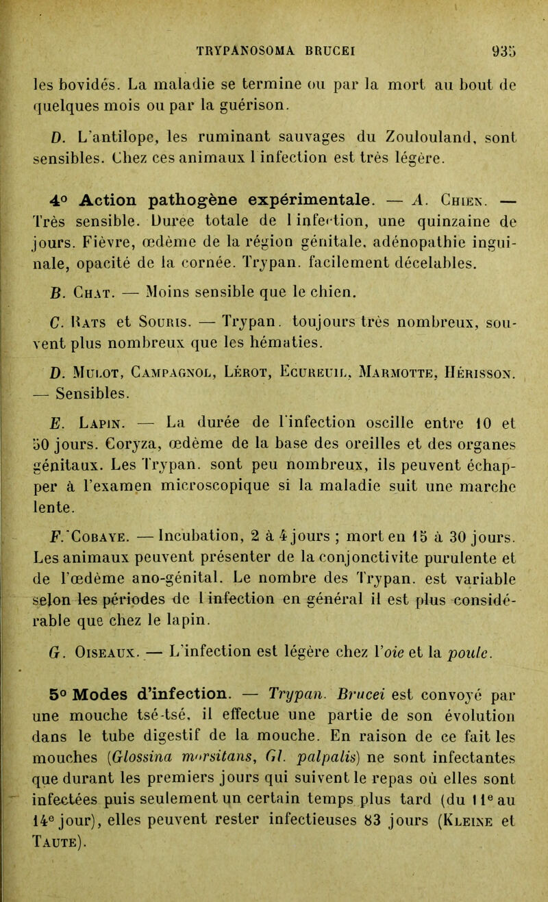 les bovidés. La maladie se termine ou par la mort au bout de quelques mois ou par la guérison. D. L'antilope, les ruminant sauvages du Zoulouland, sont sensibles. Chez ces animaux 1 infection est très légère. 4° Action pathogène expérimentale. — A. Chien. — Très sensible. Durée totale de 1 infection, une quinzaine de jours. Fièvre, œdème de la région génitale, adénopathie ingui- nale, opacité de la cornée. Trypan. facilement décelables. B. Chat. — Moins sensible que le chien. C. Hats et Souris. — Trypan. toujours très nombreux, sou- vent plus nombreux que les hématies. D. Mulot, Campagnol, Lérot, Ecureuil, Marmotte, Hérisson. — Sensibles. E. Lapin. — La durée de l'infection oscille entre 10 et 50 jours. Coryza, œdème de la base des oreilles et des organes génitaux. Les Trypan. sont peu nombreux, ils peuvent échap- per à l’examen microscopique si la maladie suit une marche lente. F. 'Cobaye. — Incubation, 2 à 4 jours ; mort en 15 à 30 jours. Les animaux peuvent présenter de la conjonctivite purulente et de l’œdème ano-génital. Le nombre des Trypan. est variable selon les périodes de 1 infection en général il est plus considé- rable que chez le lapin. G. Oiseaux. — L’infection est légère chez Voie et la poule. 5° Modes d’infection. — Trypan. Brucei est convoyé par une mouche tsé-tsé. il effectue une partie de son évolution dans le tube digestif de la mouche. En raison de ce fait les mouches (Glossina m<>rsitans, Gl. palpalü) ne sont infectantes que durant les premiers jours qui suivent le repas où elles sont infectées puis seulement un certain temps plus tard (du IIe au 14e jour), elles peuvent rester infectieuses 83 jours (Kleine et Taute).