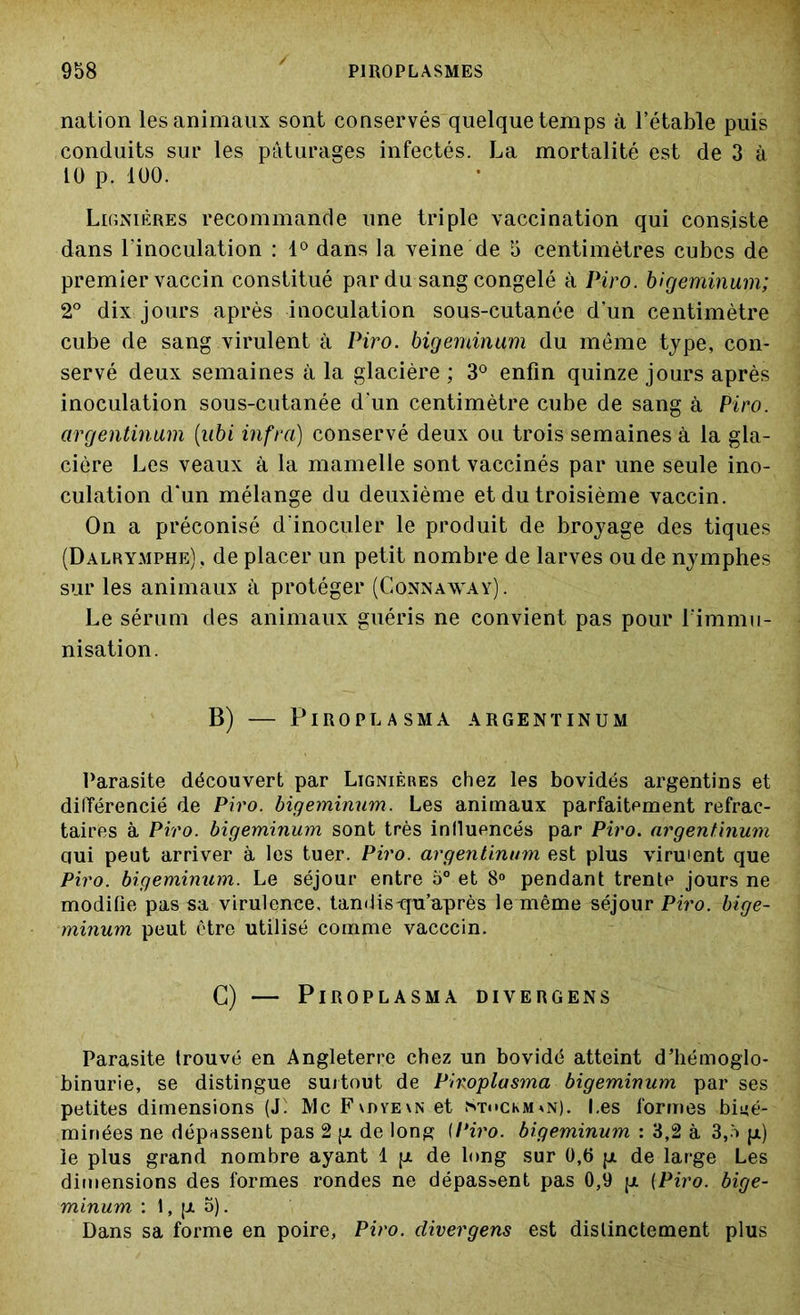 nation les animaux sont conservés quelque temps à l’étable puis conduits sur les pâturages infectés. La mortalité est de 3 à 10 p. 100. Ligniéres recommande une triple vaccination qui consiste dans l’inoculation : 1° dans la veine de 5 centimètres cubes de premier vaccin constitué par du sang congelé à Piro. bigeminum; 2° dix jours après inoculation sous-cutanée d’un centimètre cube de sang virulent à Piro. bigeminum du même type, con- servé deux semaines à la glacière ; 3° enfin quinze jours après inoculation sous-cutanée d’un centimètre cube de sang à Piro. argentinum (ubi infra) conservé deux ou trois semaines à la gla- cière Les veaux à la mamelle sont vaccinés par une seule ino- culation d'un mélange du deuxième et du troisième vaccin. On a préconisé d’inoculer le produit de broyage des tiques (Dalrymphe), de placer un petit nombre de larves ou de nymphes sur les animaux à protéger (Gonnaway). Le sérum des animaux guéris ne convient pas pour l'immu- nisation. B) PlROPLASMA ARGENTINUM Parasite découvert par Ligniéres chez les bovidés argentins et différencié de Piro. bigeminum. Les animaux parfaitement réfrac- taires à Piro. bigeminum sont très influencés par Piro. argentinum qui peut arriver à les tuer. Piro. argentinum est plus viraient que Piro. bigeminum. Le séjour entre 5° et 8° pendant trentP jours ne modifie pas sa virulence, tandis-qu’après le même séjour Piro. bige- minum peut être utilisé comme vacccin. G) — PlROPLASMA DIVERGENS Parasite trouvé en Angleterre chez un bovidé atteint d’hémoglo- binurie, se distingue surtout de Piroplasma bigeminum par ses petites dimensions (J: Mc F\dye\n et St«»ckm*n). Les formes biné- minées ne dépassent pas 2 p. de long {Piro. bigeminum : 3,2 à 3,ô p.) le plus grand nombre ayant 1 jr de long sur 0,6 pi de large Les dimensions des formes rondes ne dépassent pas 0,9 p. (Piro. bige- minum : 1, p. 5). Dans sa forme en poire, Piro. divergens est distinctement plus