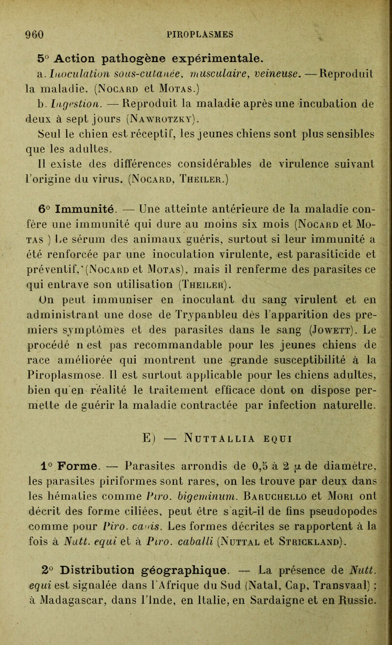 5° Action pathogène expérimentale. a. . Inoculation sous-cutanée. musculaire, veineuse.—Reproduit la maladie. (Nocard et Motas.) b. Ingestion. — Reproduit la maladie après une incubation de deux à sept jours (Nawrotzky). Seul le chien est réceptif, les jeunes chiens sont plus sensibles que les adultes. Il existe des différences considérables de virulence suivant l'origine du virus. (Nocard, Theiler.) 6° Immunité. — Une atteinte antérieure de la maladie con- fère une immunité qui dure au moins six mois (Nocard et Mo- tas ) Le sérum des animaux guéris, surtout si leur immunité a été renforcée par une inoculation virulente, est parasiticide et préventif,‘(Nocard et Motas), mais il renferme des parasites ce qui entrave son utilisation (Theiler). On peut immuniser en inoculant du sang virulent et en administrant une dose de Trypanbleu dès l'apparition des pre- miers symptômes et des parasites dans le sang (Jowett). Le procédé n est pas recommandable pour les jeunes chiens de race améliorée qui montrent une grande susceptibilité à la Piroplasmose. Il est surtout applicable pour les chiens adultes, bien qu'eu réalité le traitement efficace dont on dispose per- mette de guérir la maladie contractée par infection naturelle. E) — Nuttallia equi 1° Forme. — Parasites arrondis de 0,5 à 2 ;jl de diamètre, les parasites piriformes sont rares, on les trouve par deux dans les hématies comme Piro. bigeminum. Raruchello et Mûri ont décrit des forme ciliées, peut être s agit-il de fins pseudopodes comme pour Viro. ca>ns. Les formes décrites se rapportent à la fois à Nutt. equi et à Piro. caballi (Nüttal et Strickland). 2° Distribution géographique. — La présence de Nutt. equi est signalée dans l'Afrique du Sud {Natal. Gap, Transvaal) : à Madagascar, dans l’Inde, en Italie, en Sardaigne et en Russie.