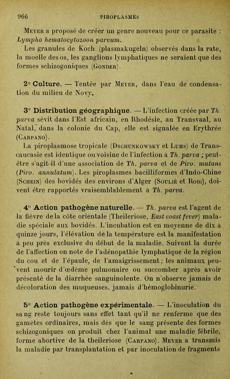 Meyer a proposé de créer un genre nouveau pour ce parasite : Lympho hematocytozoon parvum. Les granules de Koch (plasmakugeln) observés dans la rate, la moelle des os, les ganglions lymphatiques ne seraient que des formes schizogoniques (Gonder) . 2° Culture. — Tentée par Meyer, dans l’eau de condensa- tion du milieu de Novy. 3° Distribution géographique. — L’infection créée par Th. parva sévit dans l’Est africain, en Rhodésie, au Transvaal, au Natal, dans la colonie du Gap, elle est signalée en Erythrée (Carpano) . La piroplasmose tropicale (Dschunkowsky et Luhs) de Trans- caucasie est identique ou voisine de l’infection à Th. parva ; peut- être s’agit-il d’une association de Th. parva et de Piro. mutaris (Piro. annulatum). Les piroplasmes bacilliformes d’Indo-Chine (Schein) des bovidés des environs d’Alger (Soulié et Roig), doi- vent être rapportés vraisemblablement à Th. parva. 4° Action pathogène naturelle. — Th. parva est l’agent de la fièvre delà côte oriéntale (Theileriose, East coàst fever) mala- die spéciale aux bovidés. L’incubation est en moyenne de dix à quinze jours, l’élévation de la température est la manifestation à peu près exclusive du début de la maladie. Suivant la durée de l’affection on note de l’adénopathie lymphatique de la région du cou et de l’épaule, de l’amaigrissement ; les animaux peu- 'vent mourir d’œdème pulmonaire ou succomber après avoir présenté de la diarrhée sanguinolente. On n’observe jamais de décoloration des muqueuses, jamais d’hémoglobinurie. 5° Action pathogène expérimentale. — L’inoculation du sang reste toujours sans effet tant qu’il ne renferme que des gamètes ordinaires, mais dès que le sang présente des formes schizogoniques on produit chez l’animal une maladie fébrile, forme abortive de la theileriose (Carpano). Meyer a transmis la maladie par transplantation et par inoculation de fragments