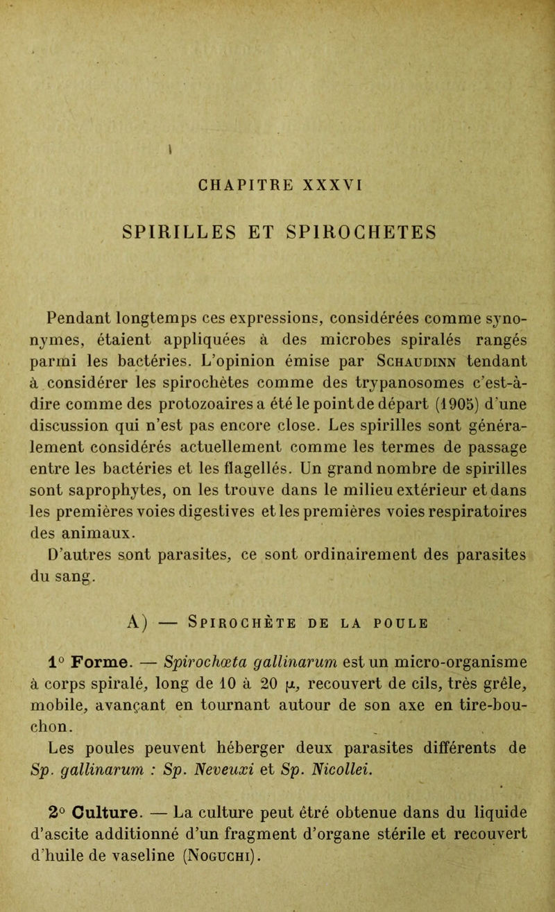 CHAPITRE XXXVI SPIRILLES ET SPIROCHETES Pendant longtemps ces expressions, considérées comme syno- nymes, étaient appliquées à des microbes spiralés rangés parmi les bactéries. L’opinion émise par Schaudinn tendant à considérer les spirochètes comme des trypanosomes c’est-à- dire comme des protozoaires a été le point de départ (1905) d'une discussion qui n’est pas encore close. Les spirilles sont généra- lement considérés actuellement comme les termes de passage entre les bactéries et les flagellés. Un grand nombre de spirilles sont saprophytes, on les trouve dans le milieu extérieur et dans les premières voies digestives et les premières voies respiratoires des animaux. D’autres sont parasites, ce sont ordinairement des parasites du sang. A) — Spirochète de la poule 1° Forme. — Spirochœta gallinarum est un micro-organisme à corps spiralé, long de 10 à 20 jx, recouvert de cils, très grêle, mobile, avançant en tournant autour de son axe en tire-bou- chon. Les poules peuvent héberger deux parasites différents de Sp. gallinarum : Sp. Neveuxi et Sp. Nicollei. 2° Culture. — La culture peut êtré obtenue dans du liquide d’ascite additionné d’un fragment d’organe stérile et recouvert d’huile de vaseline (Noguchi).